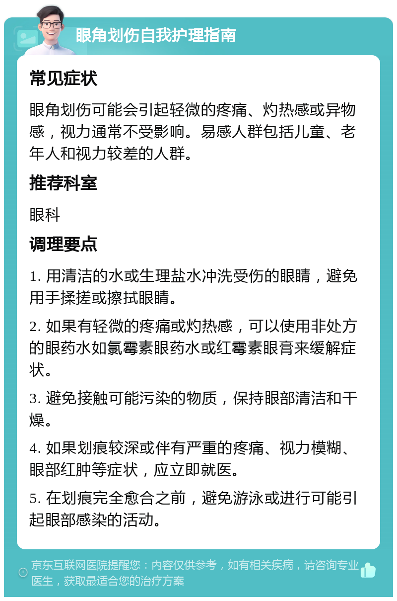 眼角划伤自我护理指南 常见症状 眼角划伤可能会引起轻微的疼痛、灼热感或异物感，视力通常不受影响。易感人群包括儿童、老年人和视力较差的人群。 推荐科室 眼科 调理要点 1. 用清洁的水或生理盐水冲洗受伤的眼睛，避免用手揉搓或擦拭眼睛。 2. 如果有轻微的疼痛或灼热感，可以使用非处方的眼药水如氯霉素眼药水或红霉素眼膏来缓解症状。 3. 避免接触可能污染的物质，保持眼部清洁和干燥。 4. 如果划痕较深或伴有严重的疼痛、视力模糊、眼部红肿等症状，应立即就医。 5. 在划痕完全愈合之前，避免游泳或进行可能引起眼部感染的活动。