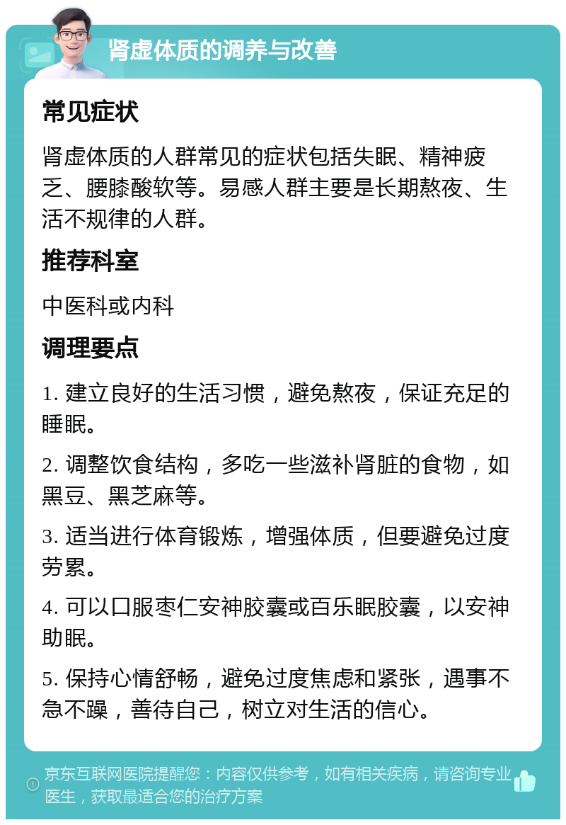 肾虚体质的调养与改善 常见症状 肾虚体质的人群常见的症状包括失眠、精神疲乏、腰膝酸软等。易感人群主要是长期熬夜、生活不规律的人群。 推荐科室 中医科或内科 调理要点 1. 建立良好的生活习惯，避免熬夜，保证充足的睡眠。 2. 调整饮食结构，多吃一些滋补肾脏的食物，如黑豆、黑芝麻等。 3. 适当进行体育锻炼，增强体质，但要避免过度劳累。 4. 可以口服枣仁安神胶囊或百乐眠胶囊，以安神助眠。 5. 保持心情舒畅，避免过度焦虑和紧张，遇事不急不躁，善待自己，树立对生活的信心。