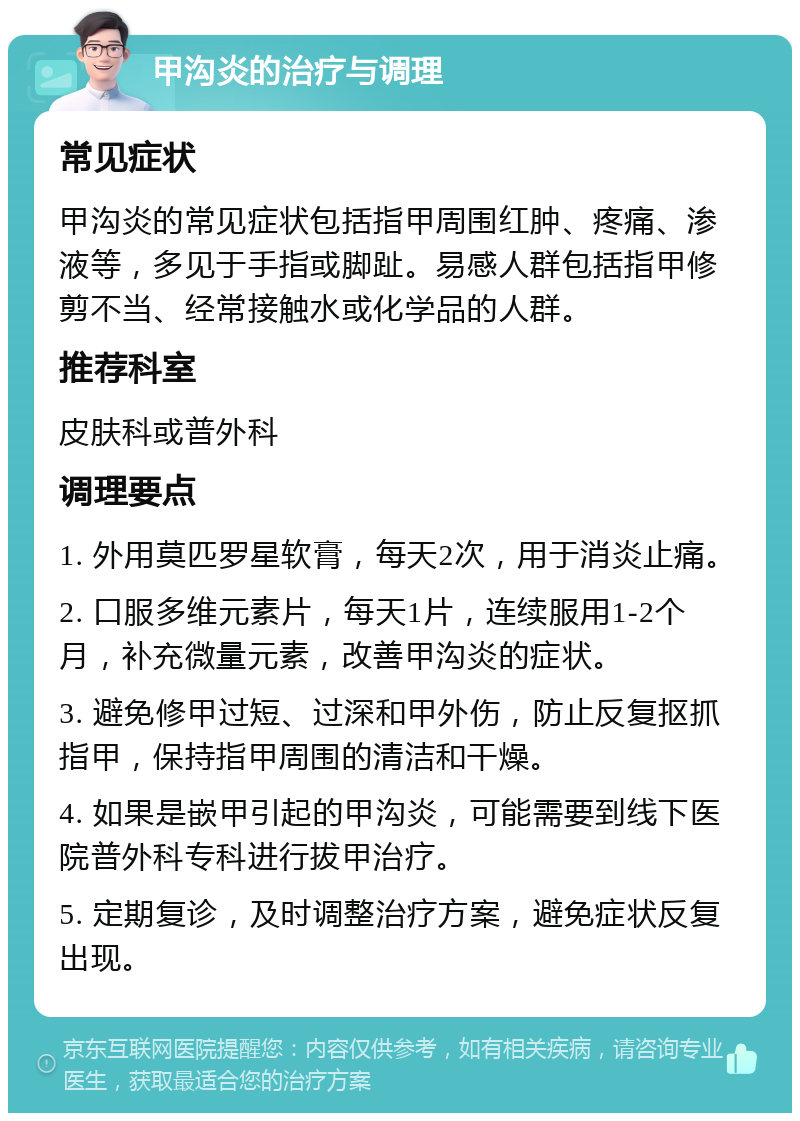 甲沟炎的治疗与调理 常见症状 甲沟炎的常见症状包括指甲周围红肿、疼痛、渗液等，多见于手指或脚趾。易感人群包括指甲修剪不当、经常接触水或化学品的人群。 推荐科室 皮肤科或普外科 调理要点 1. 外用莫匹罗星软膏，每天2次，用于消炎止痛。 2. 口服多维元素片，每天1片，连续服用1-2个月，补充微量元素，改善甲沟炎的症状。 3. 避免修甲过短、过深和甲外伤，防止反复抠抓指甲，保持指甲周围的清洁和干燥。 4. 如果是嵌甲引起的甲沟炎，可能需要到线下医院普外科专科进行拔甲治疗。 5. 定期复诊，及时调整治疗方案，避免症状反复出现。