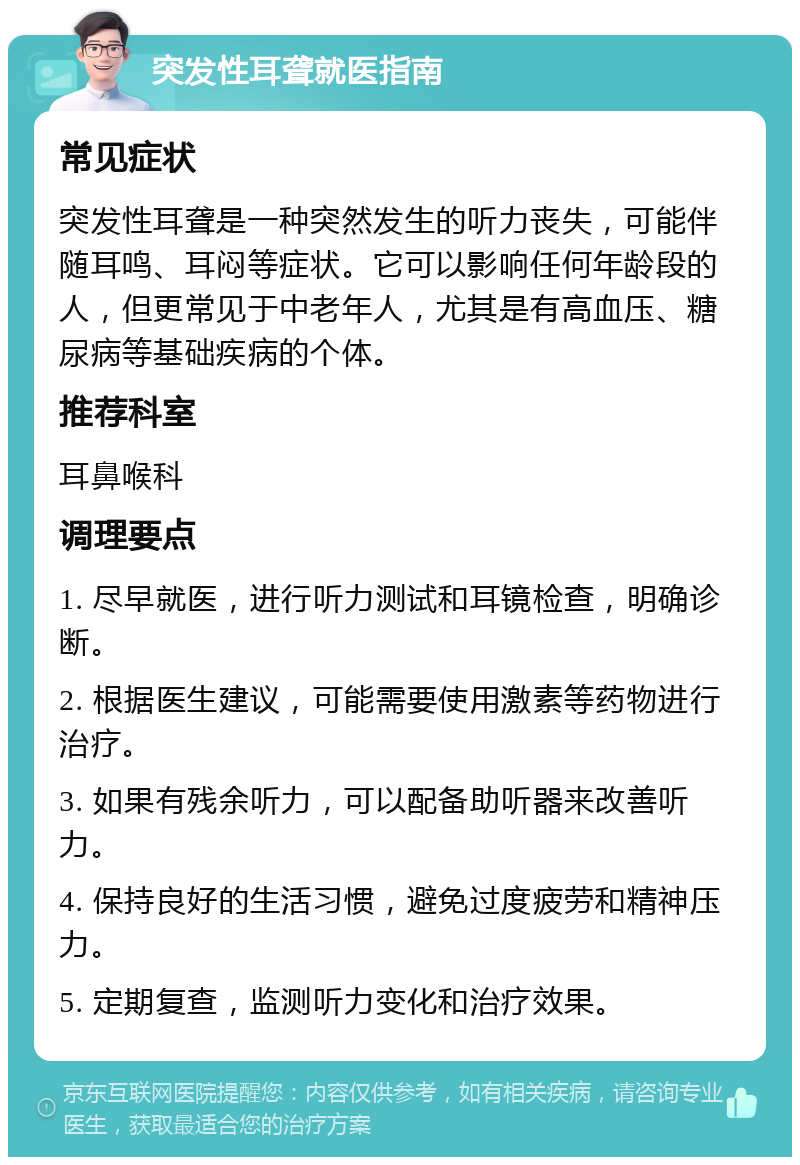 突发性耳聋就医指南 常见症状 突发性耳聋是一种突然发生的听力丧失，可能伴随耳鸣、耳闷等症状。它可以影响任何年龄段的人，但更常见于中老年人，尤其是有高血压、糖尿病等基础疾病的个体。 推荐科室 耳鼻喉科 调理要点 1. 尽早就医，进行听力测试和耳镜检查，明确诊断。 2. 根据医生建议，可能需要使用激素等药物进行治疗。 3. 如果有残余听力，可以配备助听器来改善听力。 4. 保持良好的生活习惯，避免过度疲劳和精神压力。 5. 定期复查，监测听力变化和治疗效果。