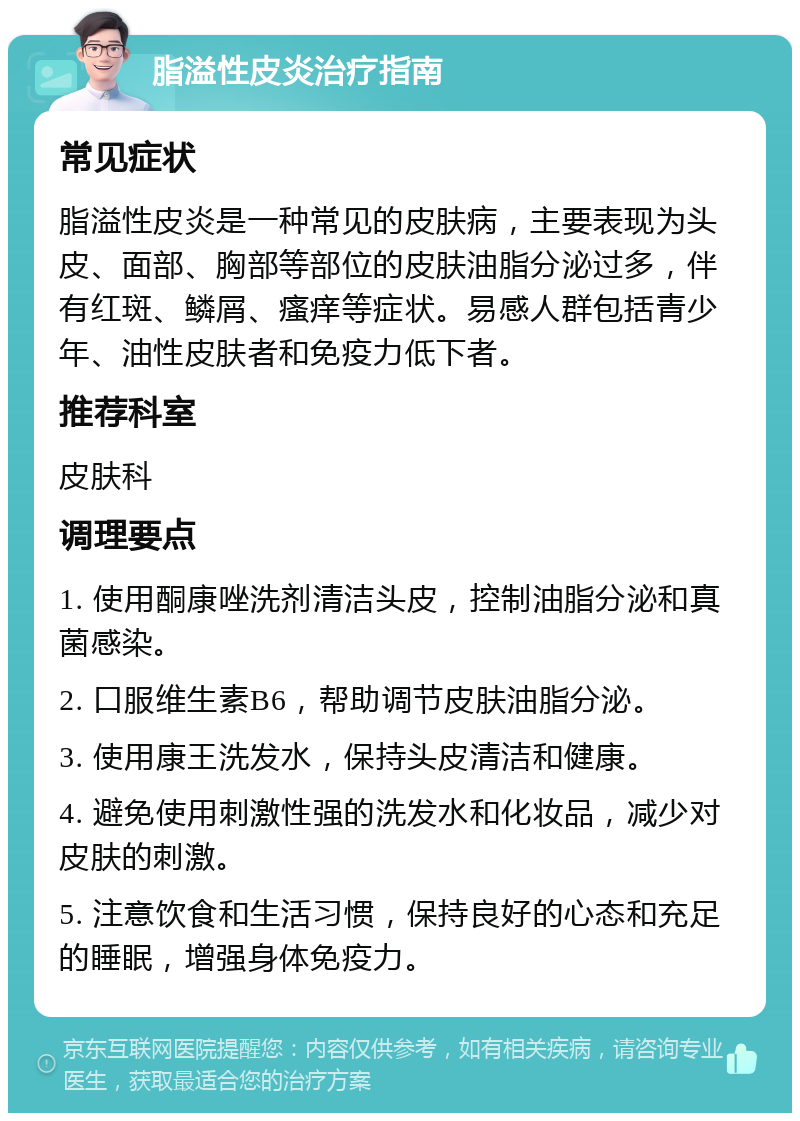 脂溢性皮炎治疗指南 常见症状 脂溢性皮炎是一种常见的皮肤病，主要表现为头皮、面部、胸部等部位的皮肤油脂分泌过多，伴有红斑、鳞屑、瘙痒等症状。易感人群包括青少年、油性皮肤者和免疫力低下者。 推荐科室 皮肤科 调理要点 1. 使用酮康唑洗剂清洁头皮，控制油脂分泌和真菌感染。 2. 口服维生素B6，帮助调节皮肤油脂分泌。 3. 使用康王洗发水，保持头皮清洁和健康。 4. 避免使用刺激性强的洗发水和化妆品，减少对皮肤的刺激。 5. 注意饮食和生活习惯，保持良好的心态和充足的睡眠，增强身体免疫力。