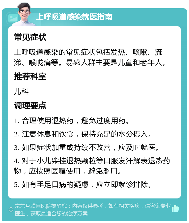 上呼吸道感染就医指南 常见症状 上呼吸道感染的常见症状包括发热、咳嗽、流涕、喉咙痛等。易感人群主要是儿童和老年人。 推荐科室 儿科 调理要点 1. 合理使用退热药，避免过度用药。 2. 注意休息和饮食，保持充足的水分摄入。 3. 如果症状加重或持续不改善，应及时就医。 4. 对于小儿柴桂退热颗粒等口服发汗解表退热药物，应按照医嘱使用，避免滥用。 5. 如有手足口病的疑虑，应立即就诊排除。