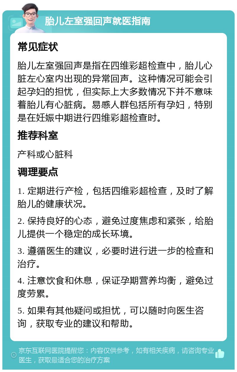 胎儿左室强回声就医指南 常见症状 胎儿左室强回声是指在四维彩超检查中，胎儿心脏左心室内出现的异常回声。这种情况可能会引起孕妇的担忧，但实际上大多数情况下并不意味着胎儿有心脏病。易感人群包括所有孕妇，特别是在妊娠中期进行四维彩超检查时。 推荐科室 产科或心脏科 调理要点 1. 定期进行产检，包括四维彩超检查，及时了解胎儿的健康状况。 2. 保持良好的心态，避免过度焦虑和紧张，给胎儿提供一个稳定的成长环境。 3. 遵循医生的建议，必要时进行进一步的检查和治疗。 4. 注意饮食和休息，保证孕期营养均衡，避免过度劳累。 5. 如果有其他疑问或担忧，可以随时向医生咨询，获取专业的建议和帮助。