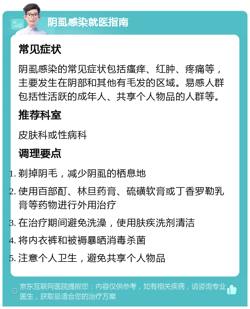 阴虱感染就医指南 常见症状 阴虱感染的常见症状包括瘙痒、红肿、疼痛等，主要发生在阴部和其他有毛发的区域。易感人群包括性活跃的成年人、共享个人物品的人群等。 推荐科室 皮肤科或性病科 调理要点 剃掉阴毛，减少阴虱的栖息地 使用百部酊、林旦药膏、硫磺软膏或丁香罗勒乳膏等药物进行外用治疗 在治疗期间避免洗澡，使用肤疾洗剂清洁 将内衣裤和被褥暴晒消毒杀菌 注意个人卫生，避免共享个人物品