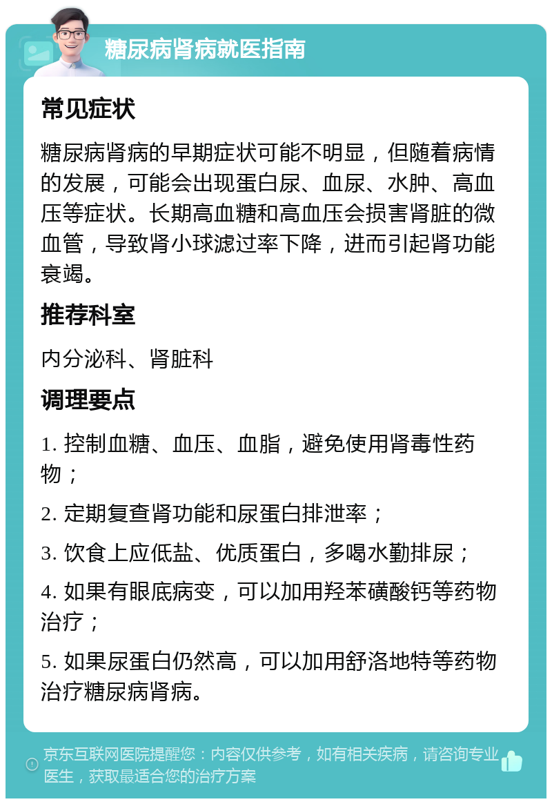 糖尿病肾病就医指南 常见症状 糖尿病肾病的早期症状可能不明显，但随着病情的发展，可能会出现蛋白尿、血尿、水肿、高血压等症状。长期高血糖和高血压会损害肾脏的微血管，导致肾小球滤过率下降，进而引起肾功能衰竭。 推荐科室 内分泌科、肾脏科 调理要点 1. 控制血糖、血压、血脂，避免使用肾毒性药物； 2. 定期复查肾功能和尿蛋白排泄率； 3. 饮食上应低盐、优质蛋白，多喝水勤排尿； 4. 如果有眼底病变，可以加用羟苯磺酸钙等药物治疗； 5. 如果尿蛋白仍然高，可以加用舒洛地特等药物治疗糖尿病肾病。