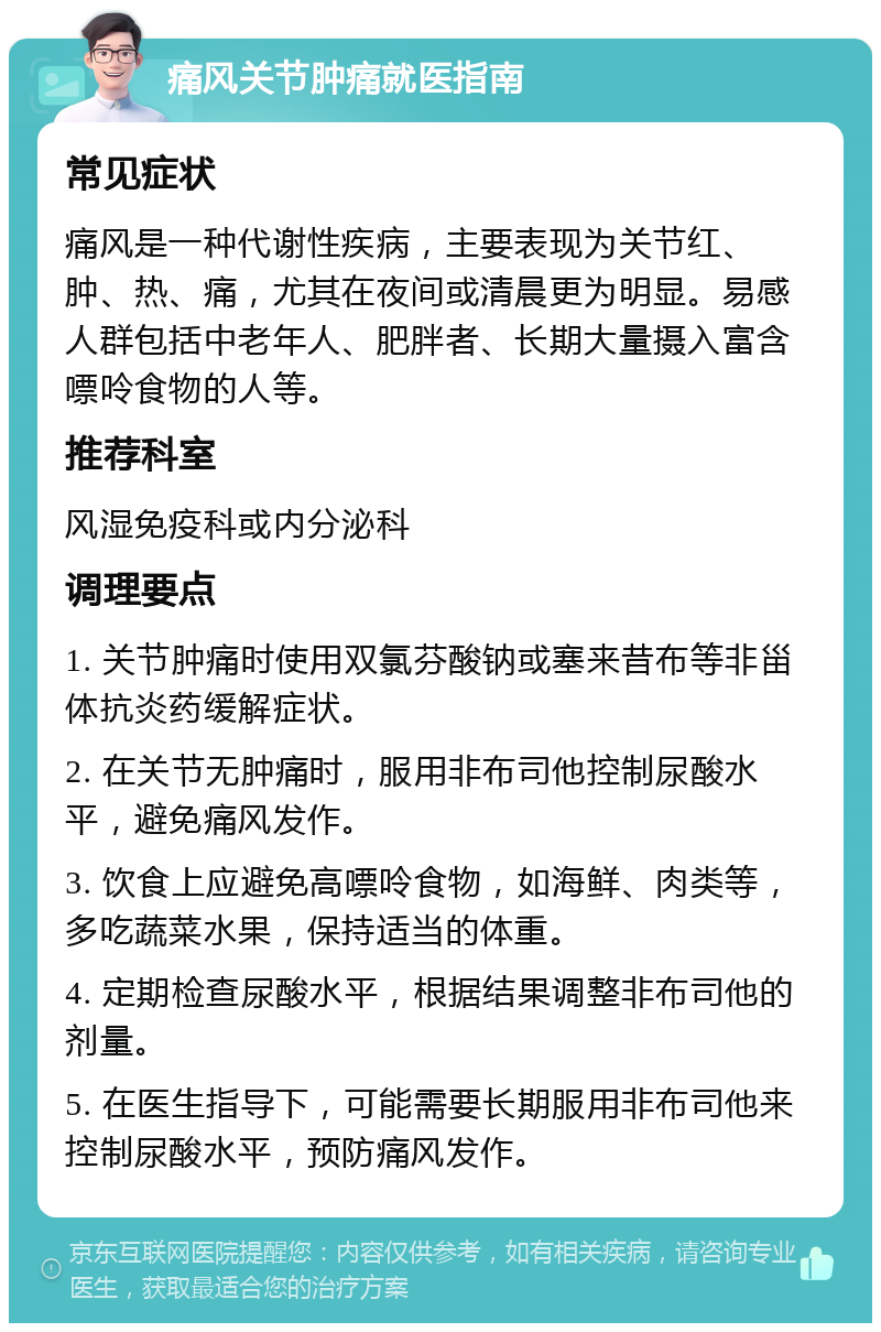 痛风关节肿痛就医指南 常见症状 痛风是一种代谢性疾病，主要表现为关节红、肿、热、痛，尤其在夜间或清晨更为明显。易感人群包括中老年人、肥胖者、长期大量摄入富含嘌呤食物的人等。 推荐科室 风湿免疫科或内分泌科 调理要点 1. 关节肿痛时使用双氯芬酸钠或塞来昔布等非甾体抗炎药缓解症状。 2. 在关节无肿痛时，服用非布司他控制尿酸水平，避免痛风发作。 3. 饮食上应避免高嘌呤食物，如海鲜、肉类等，多吃蔬菜水果，保持适当的体重。 4. 定期检查尿酸水平，根据结果调整非布司他的剂量。 5. 在医生指导下，可能需要长期服用非布司他来控制尿酸水平，预防痛风发作。