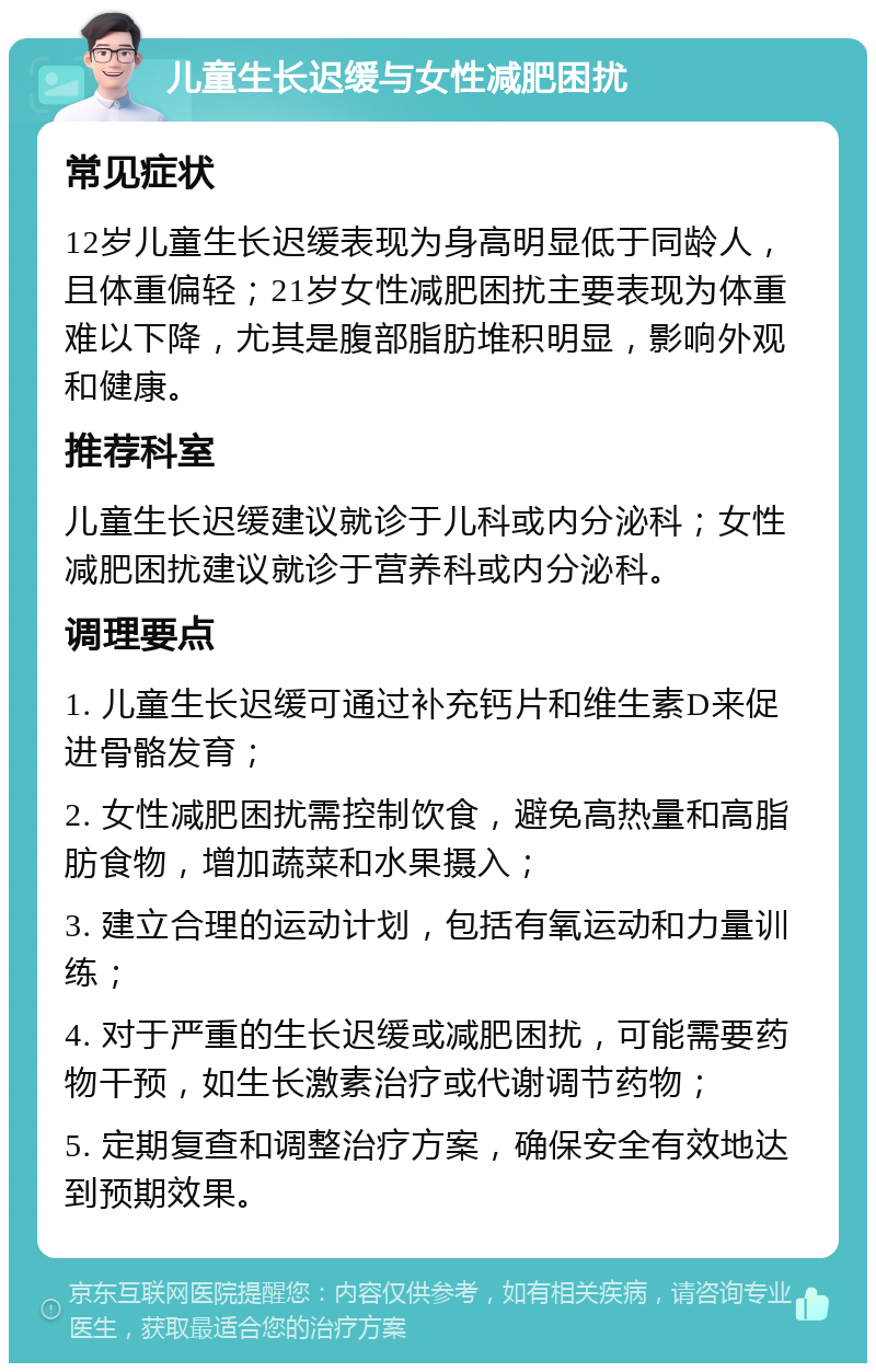 儿童生长迟缓与女性减肥困扰 常见症状 12岁儿童生长迟缓表现为身高明显低于同龄人，且体重偏轻；21岁女性减肥困扰主要表现为体重难以下降，尤其是腹部脂肪堆积明显，影响外观和健康。 推荐科室 儿童生长迟缓建议就诊于儿科或内分泌科；女性减肥困扰建议就诊于营养科或内分泌科。 调理要点 1. 儿童生长迟缓可通过补充钙片和维生素D来促进骨骼发育； 2. 女性减肥困扰需控制饮食，避免高热量和高脂肪食物，增加蔬菜和水果摄入； 3. 建立合理的运动计划，包括有氧运动和力量训练； 4. 对于严重的生长迟缓或减肥困扰，可能需要药物干预，如生长激素治疗或代谢调节药物； 5. 定期复查和调整治疗方案，确保安全有效地达到预期效果。