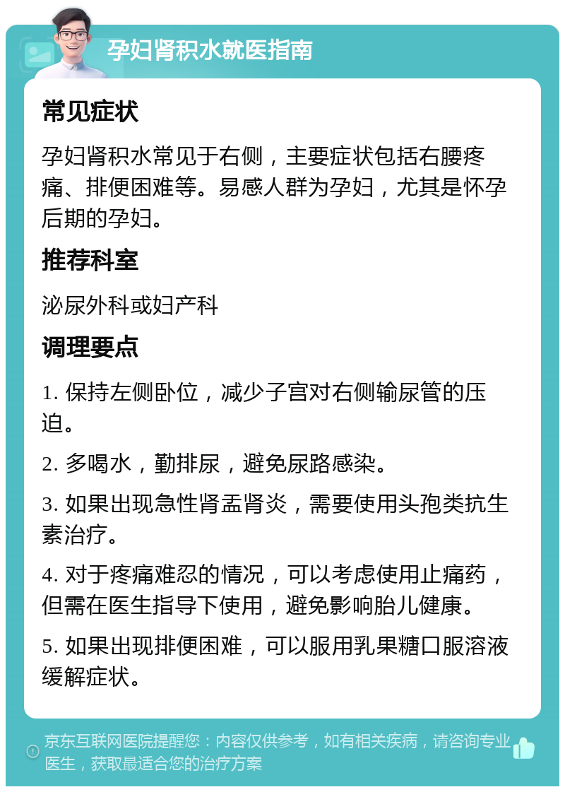 孕妇肾积水就医指南 常见症状 孕妇肾积水常见于右侧，主要症状包括右腰疼痛、排便困难等。易感人群为孕妇，尤其是怀孕后期的孕妇。 推荐科室 泌尿外科或妇产科 调理要点 1. 保持左侧卧位，减少子宫对右侧输尿管的压迫。 2. 多喝水，勤排尿，避免尿路感染。 3. 如果出现急性肾盂肾炎，需要使用头孢类抗生素治疗。 4. 对于疼痛难忍的情况，可以考虑使用止痛药，但需在医生指导下使用，避免影响胎儿健康。 5. 如果出现排便困难，可以服用乳果糖口服溶液缓解症状。