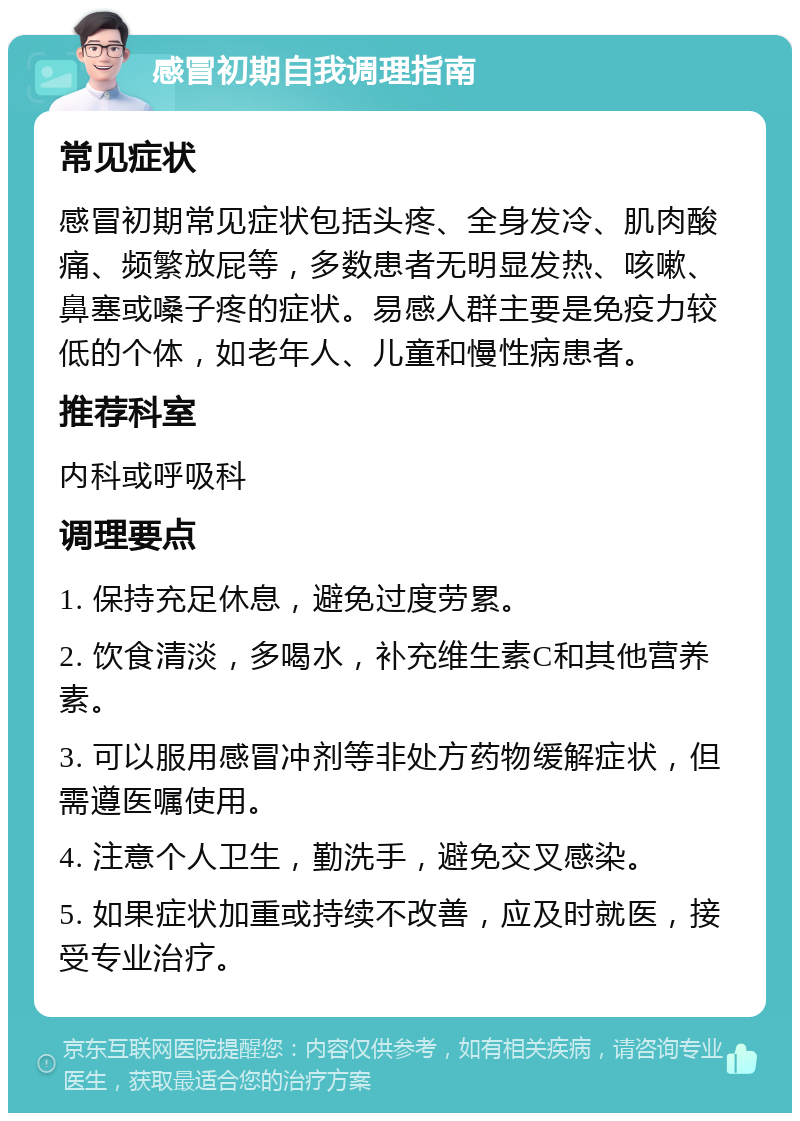 感冒初期自我调理指南 常见症状 感冒初期常见症状包括头疼、全身发冷、肌肉酸痛、频繁放屁等，多数患者无明显发热、咳嗽、鼻塞或嗓子疼的症状。易感人群主要是免疫力较低的个体，如老年人、儿童和慢性病患者。 推荐科室 内科或呼吸科 调理要点 1. 保持充足休息，避免过度劳累。 2. 饮食清淡，多喝水，补充维生素C和其他营养素。 3. 可以服用感冒冲剂等非处方药物缓解症状，但需遵医嘱使用。 4. 注意个人卫生，勤洗手，避免交叉感染。 5. 如果症状加重或持续不改善，应及时就医，接受专业治疗。