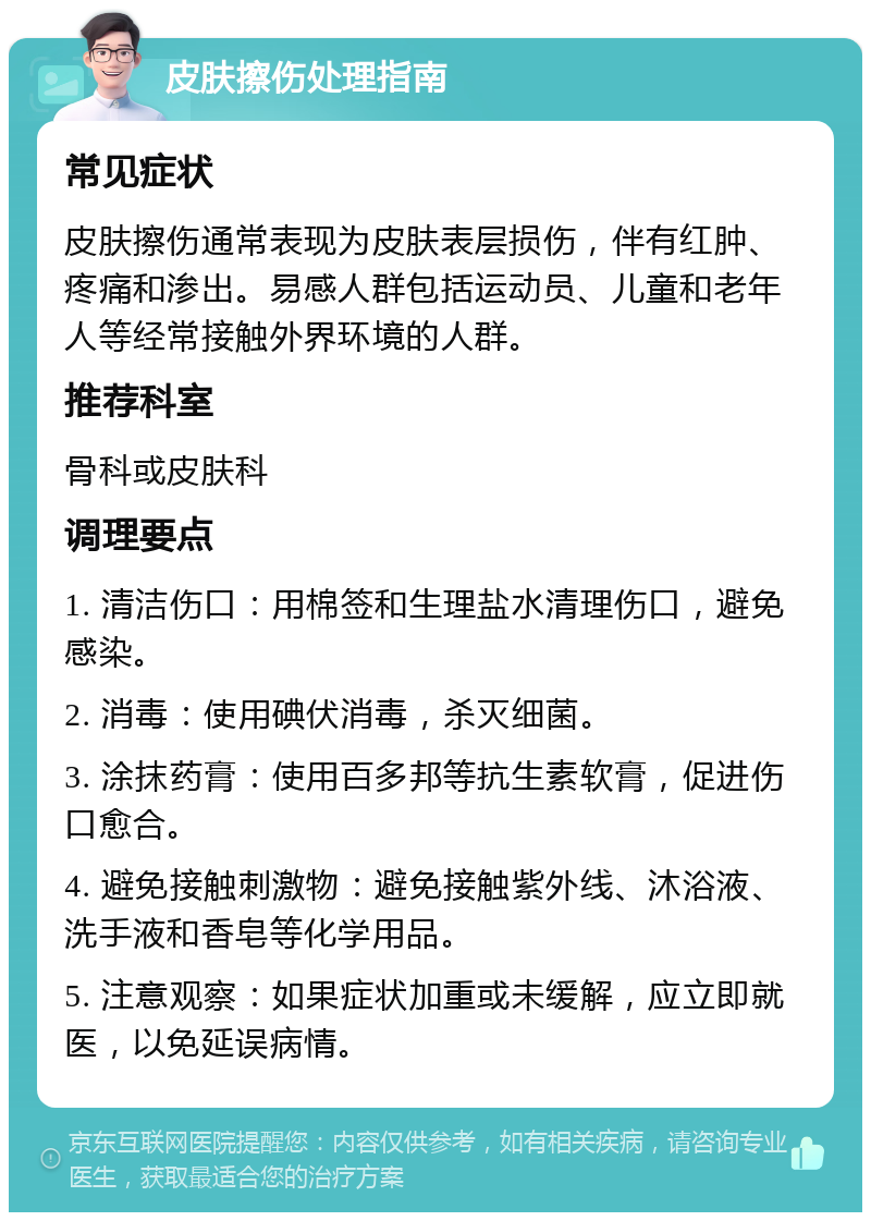 皮肤擦伤处理指南 常见症状 皮肤擦伤通常表现为皮肤表层损伤，伴有红肿、疼痛和渗出。易感人群包括运动员、儿童和老年人等经常接触外界环境的人群。 推荐科室 骨科或皮肤科 调理要点 1. 清洁伤口：用棉签和生理盐水清理伤口，避免感染。 2. 消毒：使用碘伏消毒，杀灭细菌。 3. 涂抹药膏：使用百多邦等抗生素软膏，促进伤口愈合。 4. 避免接触刺激物：避免接触紫外线、沐浴液、洗手液和香皂等化学用品。 5. 注意观察：如果症状加重或未缓解，应立即就医，以免延误病情。