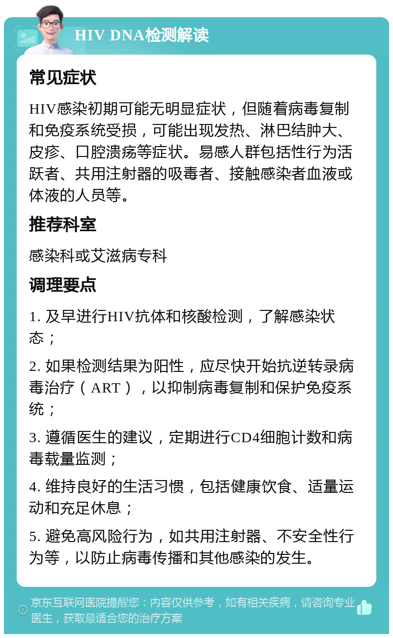 HIV DNA检测解读 常见症状 HIV感染初期可能无明显症状，但随着病毒复制和免疫系统受损，可能出现发热、淋巴结肿大、皮疹、口腔溃疡等症状。易感人群包括性行为活跃者、共用注射器的吸毒者、接触感染者血液或体液的人员等。 推荐科室 感染科或艾滋病专科 调理要点 1. 及早进行HIV抗体和核酸检测，了解感染状态； 2. 如果检测结果为阳性，应尽快开始抗逆转录病毒治疗（ART），以抑制病毒复制和保护免疫系统； 3. 遵循医生的建议，定期进行CD4细胞计数和病毒载量监测； 4. 维持良好的生活习惯，包括健康饮食、适量运动和充足休息； 5. 避免高风险行为，如共用注射器、不安全性行为等，以防止病毒传播和其他感染的发生。