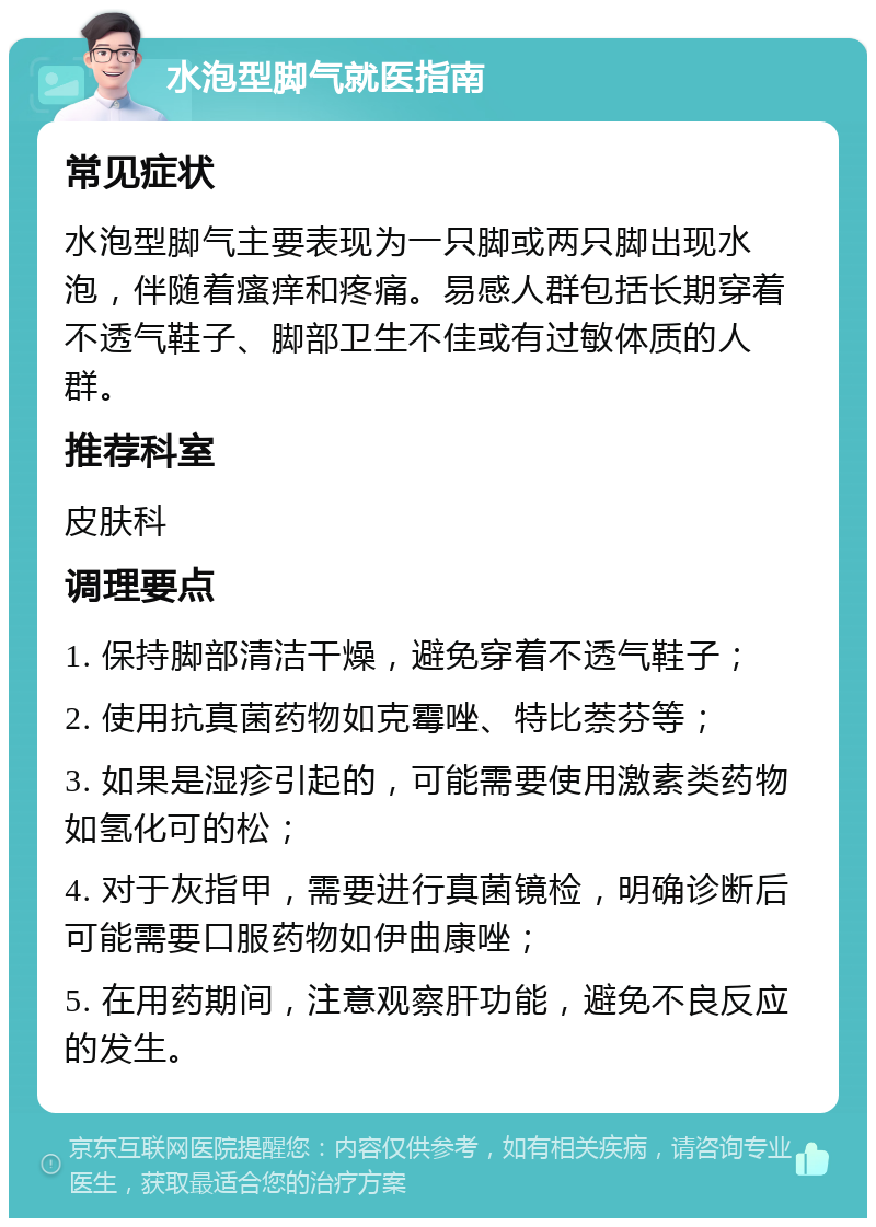 水泡型脚气就医指南 常见症状 水泡型脚气主要表现为一只脚或两只脚出现水泡，伴随着瘙痒和疼痛。易感人群包括长期穿着不透气鞋子、脚部卫生不佳或有过敏体质的人群。 推荐科室 皮肤科 调理要点 1. 保持脚部清洁干燥，避免穿着不透气鞋子； 2. 使用抗真菌药物如克霉唑、特比萘芬等； 3. 如果是湿疹引起的，可能需要使用激素类药物如氢化可的松； 4. 对于灰指甲，需要进行真菌镜检，明确诊断后可能需要口服药物如伊曲康唑； 5. 在用药期间，注意观察肝功能，避免不良反应的发生。