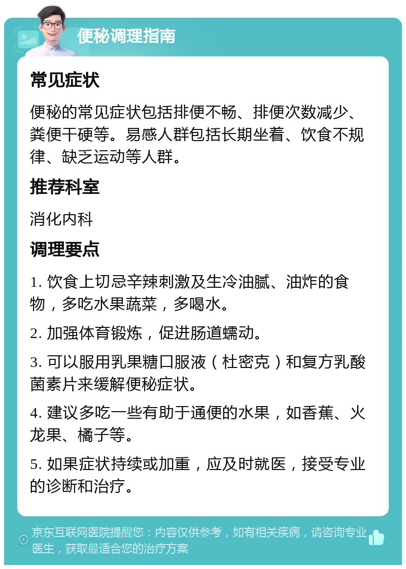 便秘调理指南 常见症状 便秘的常见症状包括排便不畅、排便次数减少、粪便干硬等。易感人群包括长期坐着、饮食不规律、缺乏运动等人群。 推荐科室 消化内科 调理要点 1. 饮食上切忌辛辣刺激及生冷油腻、油炸的食物，多吃水果蔬菜，多喝水。 2. 加强体育锻炼，促进肠道蠕动。 3. 可以服用乳果糖口服液（杜密克）和复方乳酸菌素片来缓解便秘症状。 4. 建议多吃一些有助于通便的水果，如香蕉、火龙果、橘子等。 5. 如果症状持续或加重，应及时就医，接受专业的诊断和治疗。