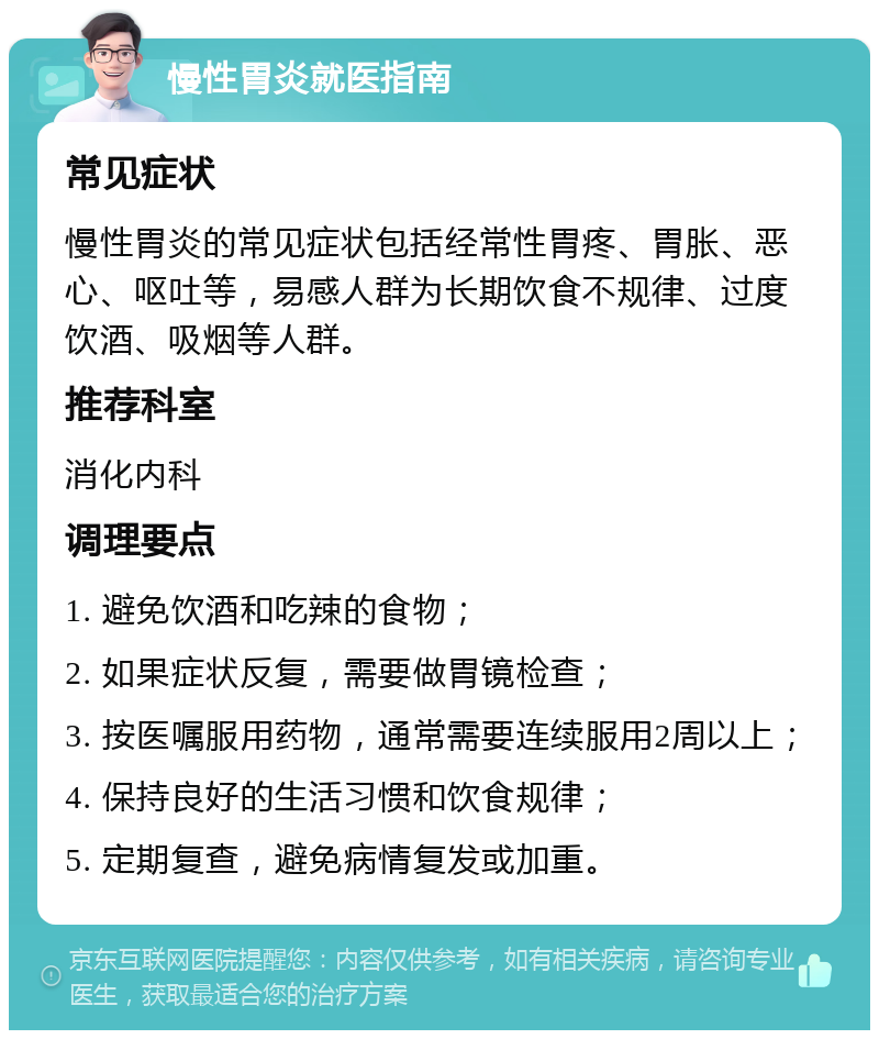 慢性胃炎就医指南 常见症状 慢性胃炎的常见症状包括经常性胃疼、胃胀、恶心、呕吐等，易感人群为长期饮食不规律、过度饮酒、吸烟等人群。 推荐科室 消化内科 调理要点 1. 避免饮酒和吃辣的食物； 2. 如果症状反复，需要做胃镜检查； 3. 按医嘱服用药物，通常需要连续服用2周以上； 4. 保持良好的生活习惯和饮食规律； 5. 定期复查，避免病情复发或加重。