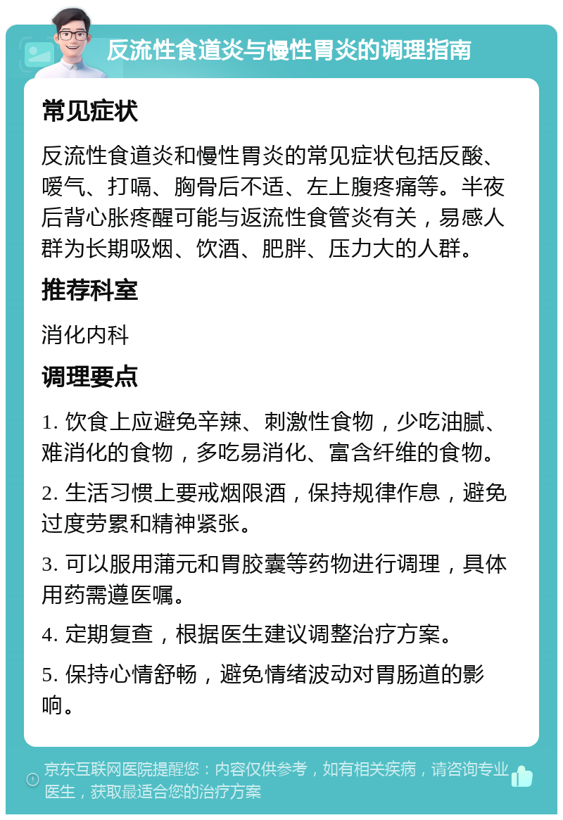 反流性食道炎与慢性胃炎的调理指南 常见症状 反流性食道炎和慢性胃炎的常见症状包括反酸、嗳气、打嗝、胸骨后不适、左上腹疼痛等。半夜后背心胀疼醒可能与返流性食管炎有关，易感人群为长期吸烟、饮酒、肥胖、压力大的人群。 推荐科室 消化内科 调理要点 1. 饮食上应避免辛辣、刺激性食物，少吃油腻、难消化的食物，多吃易消化、富含纤维的食物。 2. 生活习惯上要戒烟限酒，保持规律作息，避免过度劳累和精神紧张。 3. 可以服用蒲元和胃胶囊等药物进行调理，具体用药需遵医嘱。 4. 定期复查，根据医生建议调整治疗方案。 5. 保持心情舒畅，避免情绪波动对胃肠道的影响。