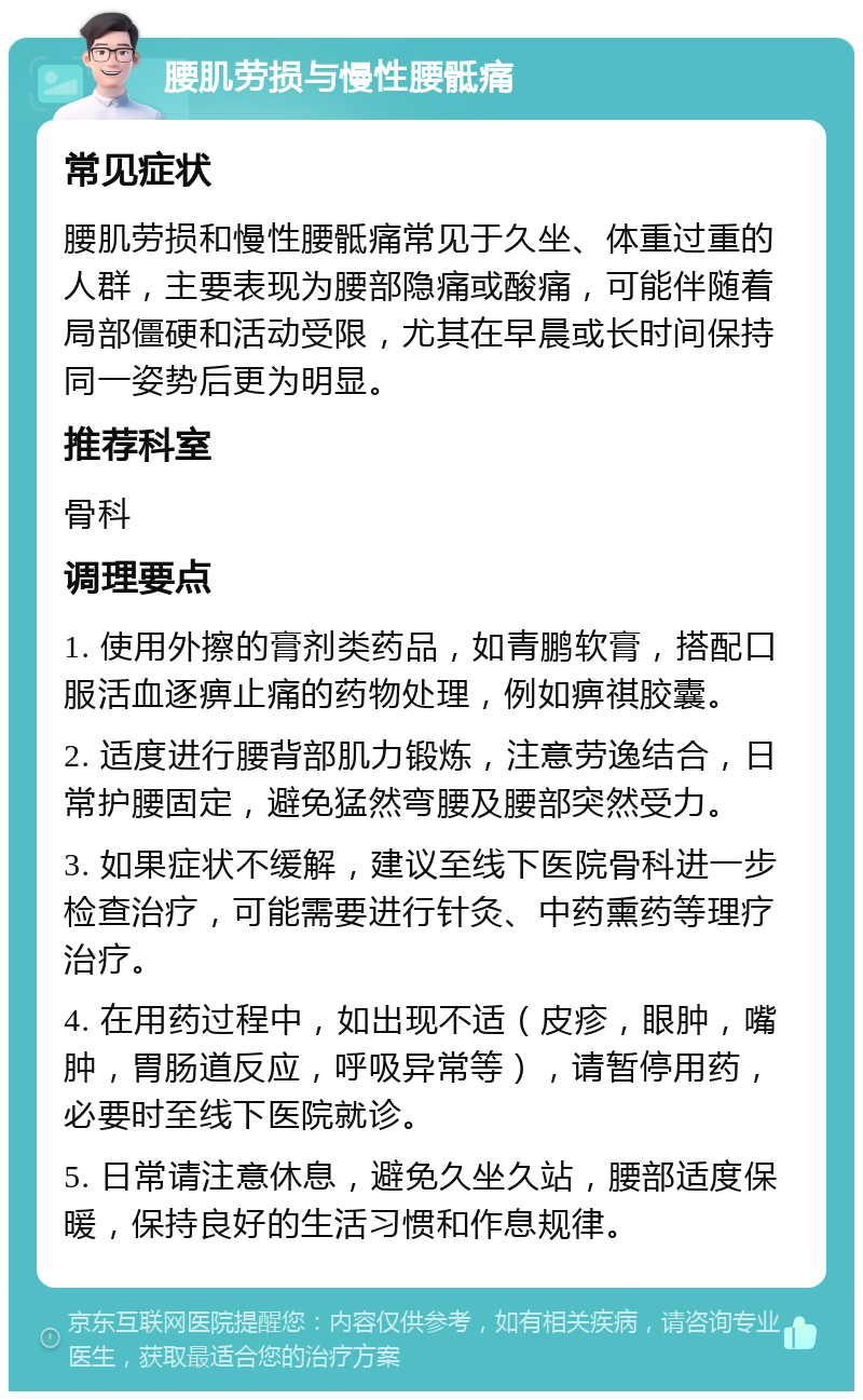 腰肌劳损与慢性腰骶痛 常见症状 腰肌劳损和慢性腰骶痛常见于久坐、体重过重的人群，主要表现为腰部隐痛或酸痛，可能伴随着局部僵硬和活动受限，尤其在早晨或长时间保持同一姿势后更为明显。 推荐科室 骨科 调理要点 1. 使用外擦的膏剂类药品，如青鹏软膏，搭配口服活血逐痹止痛的药物处理，例如痹祺胶囊。 2. 适度进行腰背部肌力锻炼，注意劳逸结合，日常护腰固定，避免猛然弯腰及腰部突然受力。 3. 如果症状不缓解，建议至线下医院骨科进一步检查治疗，可能需要进行针灸、中药熏药等理疗治疗。 4. 在用药过程中，如出现不适（皮疹，眼肿，嘴肿，胃肠道反应，呼吸异常等），请暂停用药，必要时至线下医院就诊。 5. 日常请注意休息，避免久坐久站，腰部适度保暖，保持良好的生活习惯和作息规律。