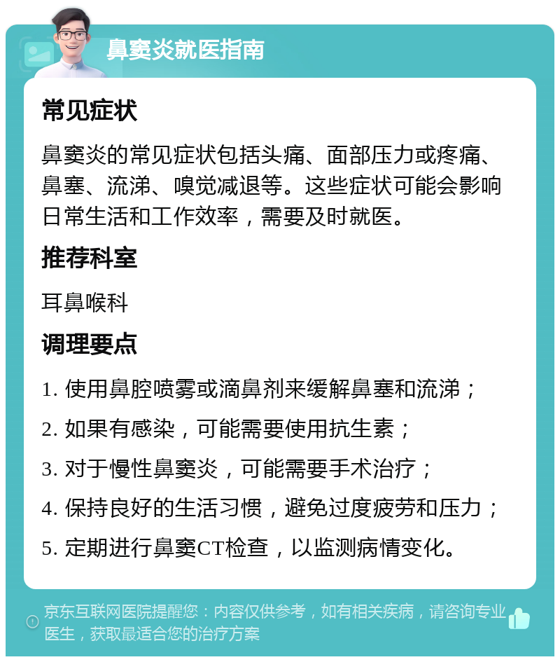 鼻窦炎就医指南 常见症状 鼻窦炎的常见症状包括头痛、面部压力或疼痛、鼻塞、流涕、嗅觉减退等。这些症状可能会影响日常生活和工作效率，需要及时就医。 推荐科室 耳鼻喉科 调理要点 1. 使用鼻腔喷雾或滴鼻剂来缓解鼻塞和流涕； 2. 如果有感染，可能需要使用抗生素； 3. 对于慢性鼻窦炎，可能需要手术治疗； 4. 保持良好的生活习惯，避免过度疲劳和压力； 5. 定期进行鼻窦CT检查，以监测病情变化。