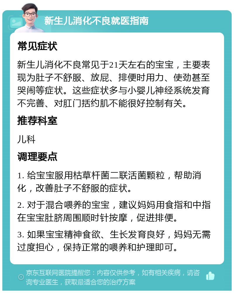 新生儿消化不良就医指南 常见症状 新生儿消化不良常见于21天左右的宝宝，主要表现为肚子不舒服、放屁、排便时用力、使劲甚至哭闹等症状。这些症状多与小婴儿神经系统发育不完善、对肛门括约肌不能很好控制有关。 推荐科室 儿科 调理要点 1. 给宝宝服用枯草杆菌二联活菌颗粒，帮助消化，改善肚子不舒服的症状。 2. 对于混合喂养的宝宝，建议妈妈用食指和中指在宝宝肚脐周围顺时针按摩，促进排便。 3. 如果宝宝精神食欲、生长发育良好，妈妈无需过度担心，保持正常的喂养和护理即可。