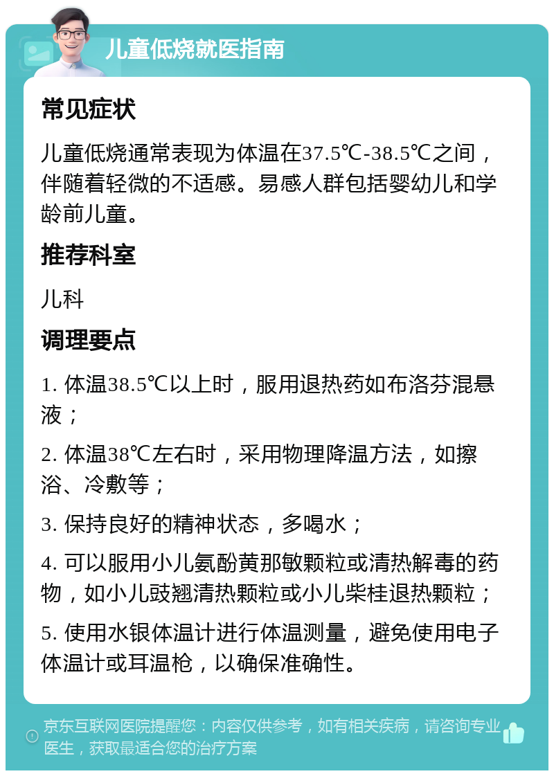 儿童低烧就医指南 常见症状 儿童低烧通常表现为体温在37.5℃-38.5℃之间，伴随着轻微的不适感。易感人群包括婴幼儿和学龄前儿童。 推荐科室 儿科 调理要点 1. 体温38.5℃以上时，服用退热药如布洛芬混悬液； 2. 体温38℃左右时，采用物理降温方法，如擦浴、冷敷等； 3. 保持良好的精神状态，多喝水； 4. 可以服用小儿氨酚黄那敏颗粒或清热解毒的药物，如小儿豉翘清热颗粒或小儿柴桂退热颗粒； 5. 使用水银体温计进行体温测量，避免使用电子体温计或耳温枪，以确保准确性。