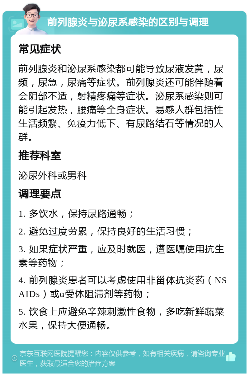 前列腺炎与泌尿系感染的区别与调理 常见症状 前列腺炎和泌尿系感染都可能导致尿液发黄，尿频，尿急，尿痛等症状。前列腺炎还可能伴随着会阴部不适，射精疼痛等症状。泌尿系感染则可能引起发热，腰痛等全身症状。易感人群包括性生活频繁、免疫力低下、有尿路结石等情况的人群。 推荐科室 泌尿外科或男科 调理要点 1. 多饮水，保持尿路通畅； 2. 避免过度劳累，保持良好的生活习惯； 3. 如果症状严重，应及时就医，遵医嘱使用抗生素等药物； 4. 前列腺炎患者可以考虑使用非甾体抗炎药（NSAIDs）或α受体阻滞剂等药物； 5. 饮食上应避免辛辣刺激性食物，多吃新鲜蔬菜水果，保持大便通畅。