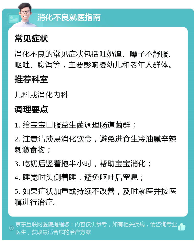 消化不良就医指南 常见症状 消化不良的常见症状包括吐奶渣、嗓子不舒服、呕吐、腹泻等，主要影响婴幼儿和老年人群体。 推荐科室 儿科或消化内科 调理要点 1. 给宝宝口服益生菌调理肠道菌群； 2. 注意清淡易消化饮食，避免进食生冷油腻辛辣刺激食物； 3. 吃奶后竖着抱半小时，帮助宝宝消化； 4. 睡觉时头侧着睡，避免呕吐后窒息； 5. 如果症状加重或持续不改善，及时就医并按医嘱进行治疗。