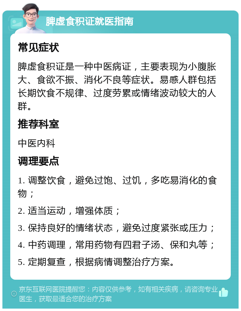 脾虚食积证就医指南 常见症状 脾虚食积证是一种中医病证，主要表现为小腹胀大、食欲不振、消化不良等症状。易感人群包括长期饮食不规律、过度劳累或情绪波动较大的人群。 推荐科室 中医内科 调理要点 1. 调整饮食，避免过饱、过饥，多吃易消化的食物； 2. 适当运动，增强体质； 3. 保持良好的情绪状态，避免过度紧张或压力； 4. 中药调理，常用药物有四君子汤、保和丸等； 5. 定期复查，根据病情调整治疗方案。