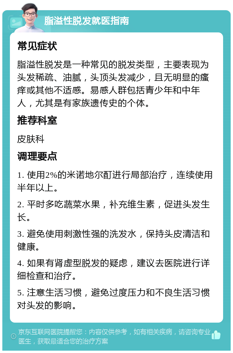 脂溢性脱发就医指南 常见症状 脂溢性脱发是一种常见的脱发类型，主要表现为头发稀疏、油腻，头顶头发减少，且无明显的瘙痒或其他不适感。易感人群包括青少年和中年人，尤其是有家族遗传史的个体。 推荐科室 皮肤科 调理要点 1. 使用2%的米诺地尔酊进行局部治疗，连续使用半年以上。 2. 平时多吃蔬菜水果，补充维生素，促进头发生长。 3. 避免使用刺激性强的洗发水，保持头皮清洁和健康。 4. 如果有肾虚型脱发的疑虑，建议去医院进行详细检查和治疗。 5. 注意生活习惯，避免过度压力和不良生活习惯对头发的影响。