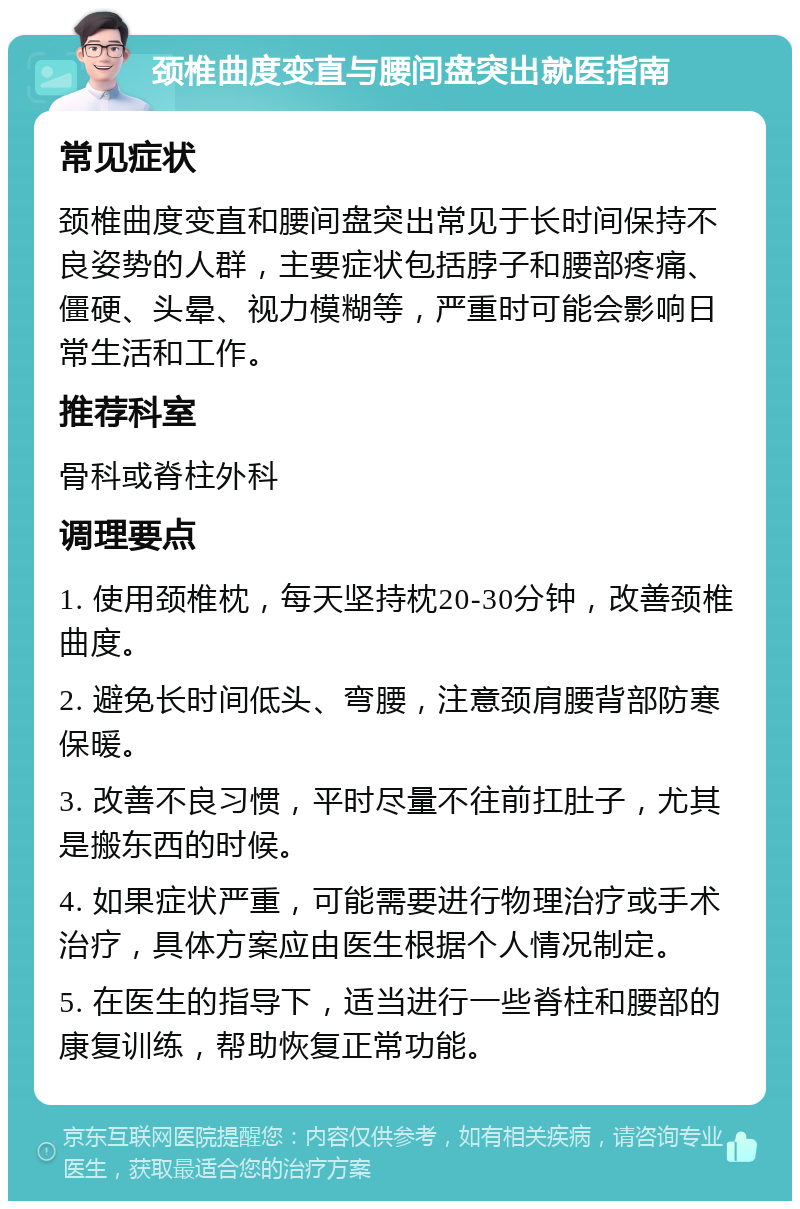 颈椎曲度变直与腰间盘突出就医指南 常见症状 颈椎曲度变直和腰间盘突出常见于长时间保持不良姿势的人群，主要症状包括脖子和腰部疼痛、僵硬、头晕、视力模糊等，严重时可能会影响日常生活和工作。 推荐科室 骨科或脊柱外科 调理要点 1. 使用颈椎枕，每天坚持枕20-30分钟，改善颈椎曲度。 2. 避免长时间低头、弯腰，注意颈肩腰背部防寒保暖。 3. 改善不良习惯，平时尽量不往前扛肚子，尤其是搬东西的时候。 4. 如果症状严重，可能需要进行物理治疗或手术治疗，具体方案应由医生根据个人情况制定。 5. 在医生的指导下，适当进行一些脊柱和腰部的康复训练，帮助恢复正常功能。