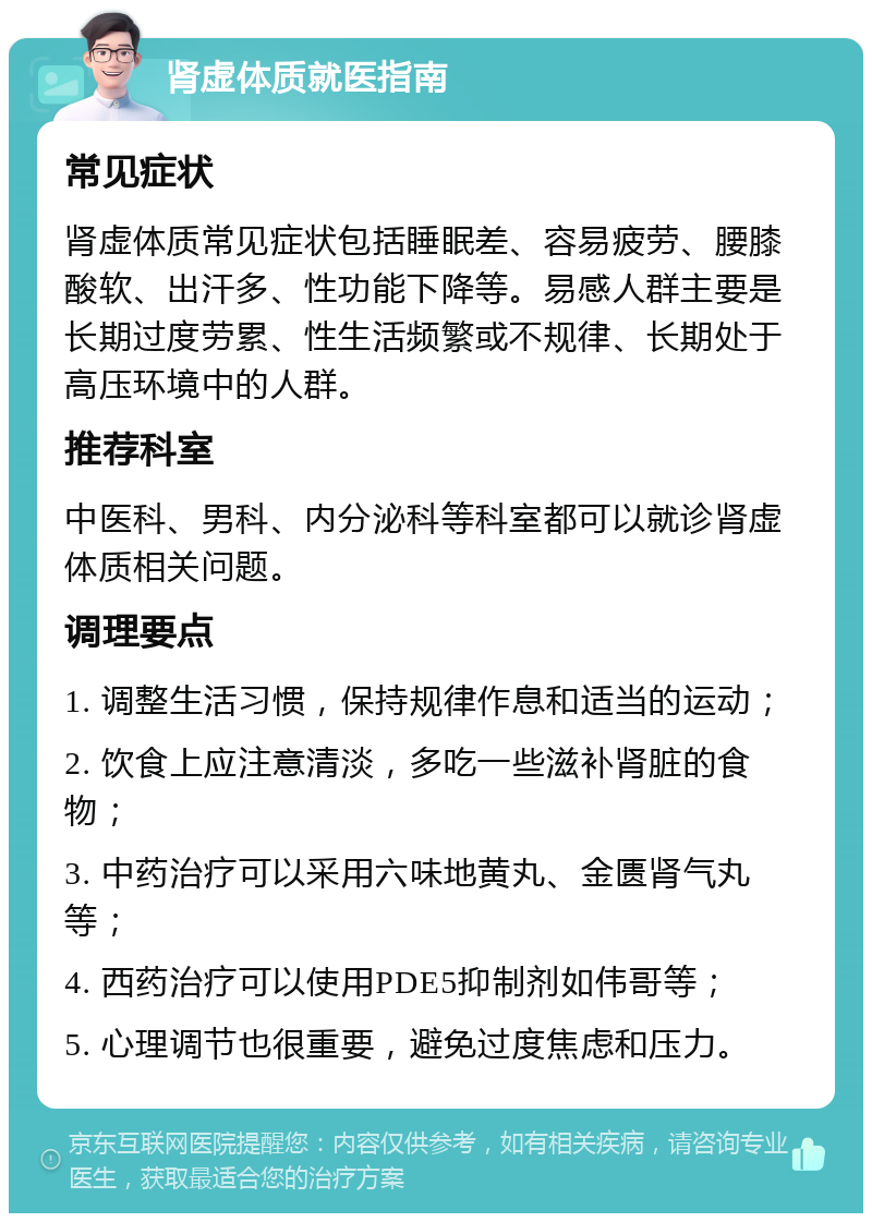 肾虚体质就医指南 常见症状 肾虚体质常见症状包括睡眠差、容易疲劳、腰膝酸软、出汗多、性功能下降等。易感人群主要是长期过度劳累、性生活频繁或不规律、长期处于高压环境中的人群。 推荐科室 中医科、男科、内分泌科等科室都可以就诊肾虚体质相关问题。 调理要点 1. 调整生活习惯，保持规律作息和适当的运动； 2. 饮食上应注意清淡，多吃一些滋补肾脏的食物； 3. 中药治疗可以采用六味地黄丸、金匮肾气丸等； 4. 西药治疗可以使用PDE5抑制剂如伟哥等； 5. 心理调节也很重要，避免过度焦虑和压力。