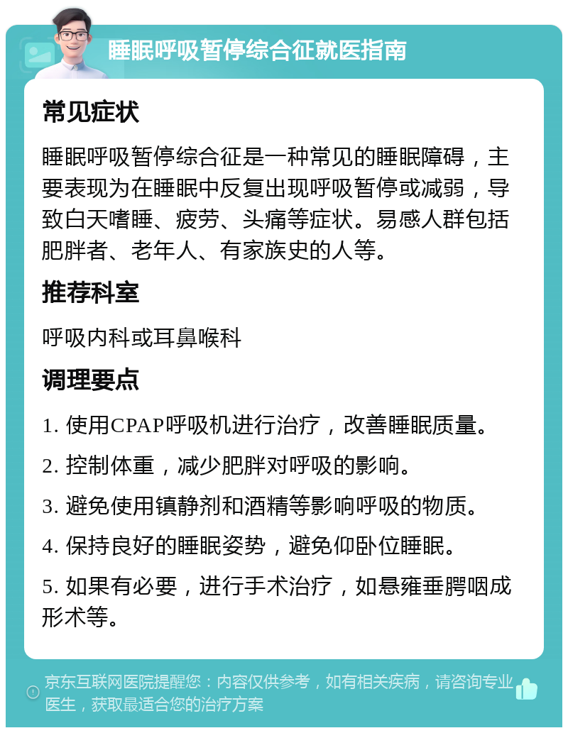 睡眠呼吸暂停综合征就医指南 常见症状 睡眠呼吸暂停综合征是一种常见的睡眠障碍，主要表现为在睡眠中反复出现呼吸暂停或减弱，导致白天嗜睡、疲劳、头痛等症状。易感人群包括肥胖者、老年人、有家族史的人等。 推荐科室 呼吸内科或耳鼻喉科 调理要点 1. 使用CPAP呼吸机进行治疗，改善睡眠质量。 2. 控制体重，减少肥胖对呼吸的影响。 3. 避免使用镇静剂和酒精等影响呼吸的物质。 4. 保持良好的睡眠姿势，避免仰卧位睡眠。 5. 如果有必要，进行手术治疗，如悬雍垂腭咽成形术等。