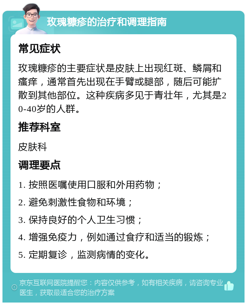 玫瑰糠疹的治疗和调理指南 常见症状 玫瑰糠疹的主要症状是皮肤上出现红斑、鳞屑和瘙痒，通常首先出现在手臂或腿部，随后可能扩散到其他部位。这种疾病多见于青壮年，尤其是20-40岁的人群。 推荐科室 皮肤科 调理要点 1. 按照医嘱使用口服和外用药物； 2. 避免刺激性食物和环境； 3. 保持良好的个人卫生习惯； 4. 增强免疫力，例如通过食疗和适当的锻炼； 5. 定期复诊，监测病情的变化。