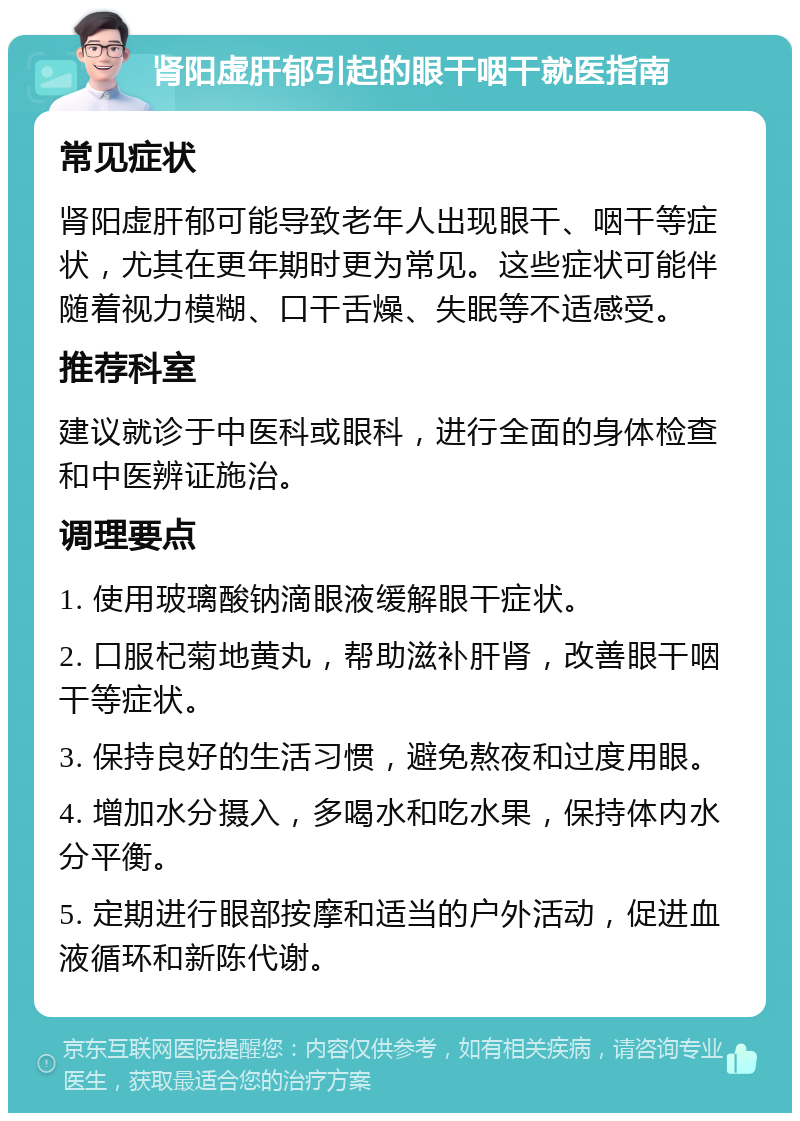 肾阳虚肝郁引起的眼干咽干就医指南 常见症状 肾阳虚肝郁可能导致老年人出现眼干、咽干等症状，尤其在更年期时更为常见。这些症状可能伴随着视力模糊、口干舌燥、失眠等不适感受。 推荐科室 建议就诊于中医科或眼科，进行全面的身体检查和中医辨证施治。 调理要点 1. 使用玻璃酸钠滴眼液缓解眼干症状。 2. 口服杞菊地黄丸，帮助滋补肝肾，改善眼干咽干等症状。 3. 保持良好的生活习惯，避免熬夜和过度用眼。 4. 增加水分摄入，多喝水和吃水果，保持体内水分平衡。 5. 定期进行眼部按摩和适当的户外活动，促进血液循环和新陈代谢。