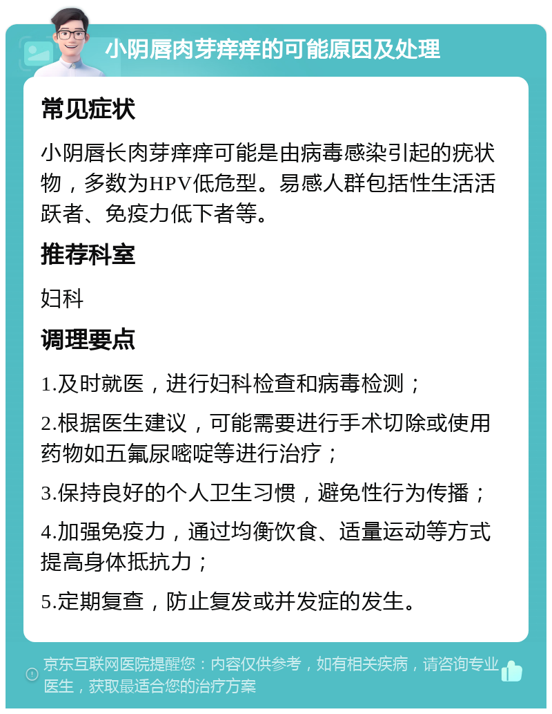 小阴唇肉芽痒痒的可能原因及处理 常见症状 小阴唇长肉芽痒痒可能是由病毒感染引起的疣状物，多数为HPV低危型。易感人群包括性生活活跃者、免疫力低下者等。 推荐科室 妇科 调理要点 1.及时就医，进行妇科检查和病毒检测； 2.根据医生建议，可能需要进行手术切除或使用药物如五氟尿嘧啶等进行治疗； 3.保持良好的个人卫生习惯，避免性行为传播； 4.加强免疫力，通过均衡饮食、适量运动等方式提高身体抵抗力； 5.定期复查，防止复发或并发症的发生。