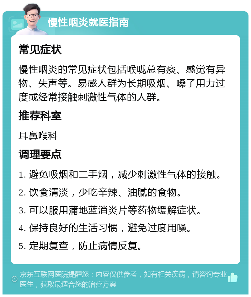 慢性咽炎就医指南 常见症状 慢性咽炎的常见症状包括喉咙总有痰、感觉有异物、失声等。易感人群为长期吸烟、嗓子用力过度或经常接触刺激性气体的人群。 推荐科室 耳鼻喉科 调理要点 1. 避免吸烟和二手烟，减少刺激性气体的接触。 2. 饮食清淡，少吃辛辣、油腻的食物。 3. 可以服用蒲地蓝消炎片等药物缓解症状。 4. 保持良好的生活习惯，避免过度用嗓。 5. 定期复查，防止病情反复。