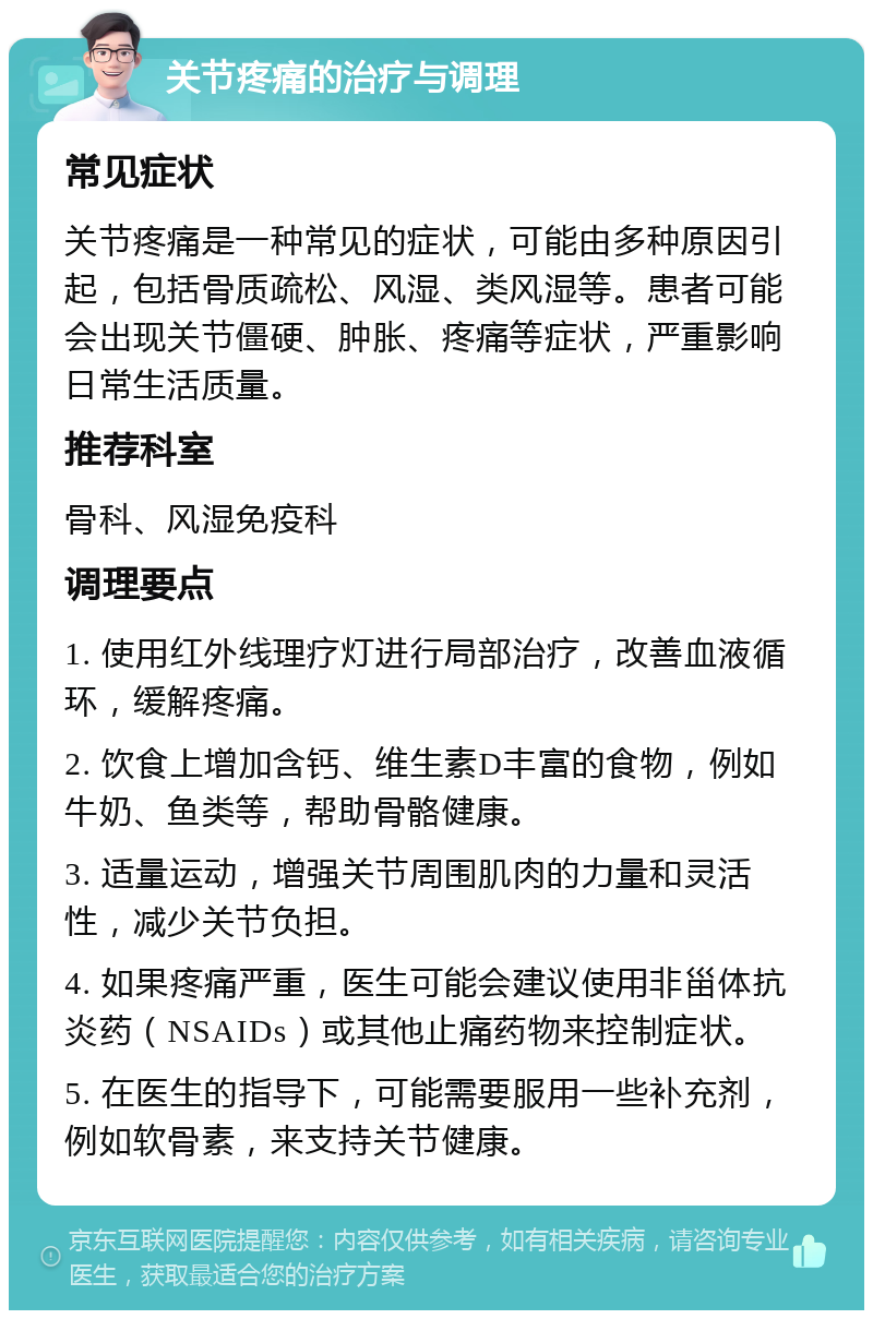 关节疼痛的治疗与调理 常见症状 关节疼痛是一种常见的症状，可能由多种原因引起，包括骨质疏松、风湿、类风湿等。患者可能会出现关节僵硬、肿胀、疼痛等症状，严重影响日常生活质量。 推荐科室 骨科、风湿免疫科 调理要点 1. 使用红外线理疗灯进行局部治疗，改善血液循环，缓解疼痛。 2. 饮食上增加含钙、维生素D丰富的食物，例如牛奶、鱼类等，帮助骨骼健康。 3. 适量运动，增强关节周围肌肉的力量和灵活性，减少关节负担。 4. 如果疼痛严重，医生可能会建议使用非甾体抗炎药（NSAIDs）或其他止痛药物来控制症状。 5. 在医生的指导下，可能需要服用一些补充剂，例如软骨素，来支持关节健康。