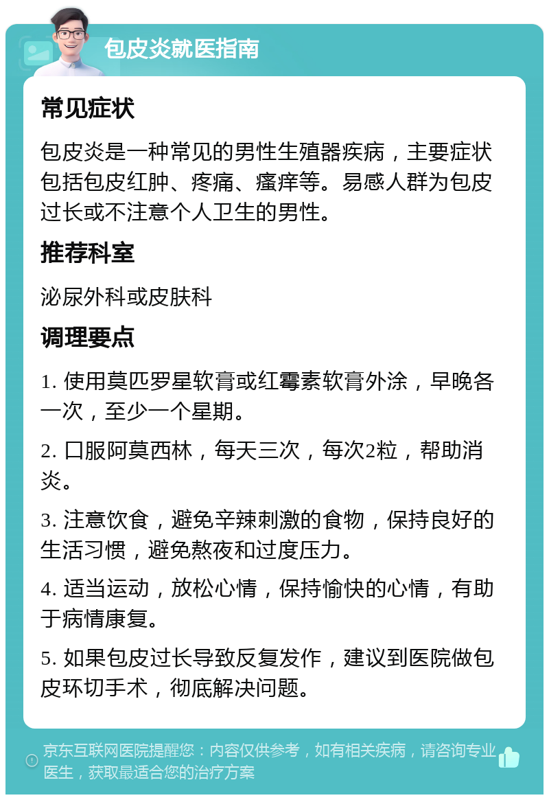 包皮炎就医指南 常见症状 包皮炎是一种常见的男性生殖器疾病，主要症状包括包皮红肿、疼痛、瘙痒等。易感人群为包皮过长或不注意个人卫生的男性。 推荐科室 泌尿外科或皮肤科 调理要点 1. 使用莫匹罗星软膏或红霉素软膏外涂，早晚各一次，至少一个星期。 2. 口服阿莫西林，每天三次，每次2粒，帮助消炎。 3. 注意饮食，避免辛辣刺激的食物，保持良好的生活习惯，避免熬夜和过度压力。 4. 适当运动，放松心情，保持愉快的心情，有助于病情康复。 5. 如果包皮过长导致反复发作，建议到医院做包皮环切手术，彻底解决问题。