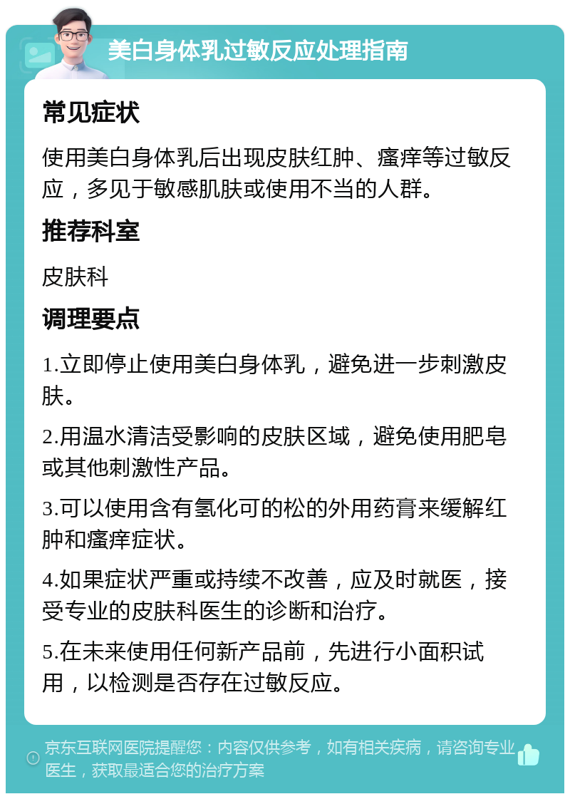 美白身体乳过敏反应处理指南 常见症状 使用美白身体乳后出现皮肤红肿、瘙痒等过敏反应，多见于敏感肌肤或使用不当的人群。 推荐科室 皮肤科 调理要点 1.立即停止使用美白身体乳，避免进一步刺激皮肤。 2.用温水清洁受影响的皮肤区域，避免使用肥皂或其他刺激性产品。 3.可以使用含有氢化可的松的外用药膏来缓解红肿和瘙痒症状。 4.如果症状严重或持续不改善，应及时就医，接受专业的皮肤科医生的诊断和治疗。 5.在未来使用任何新产品前，先进行小面积试用，以检测是否存在过敏反应。