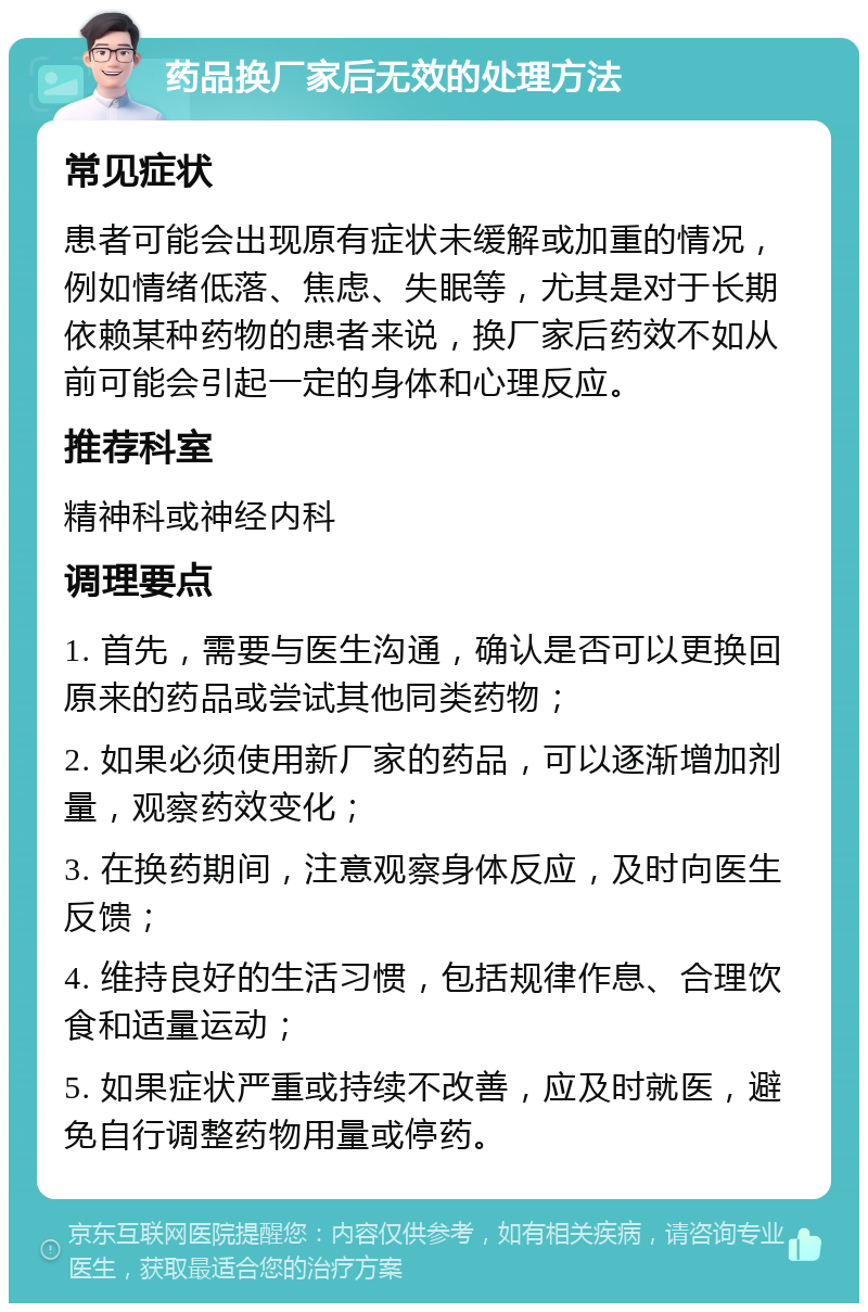 药品换厂家后无效的处理方法 常见症状 患者可能会出现原有症状未缓解或加重的情况，例如情绪低落、焦虑、失眠等，尤其是对于长期依赖某种药物的患者来说，换厂家后药效不如从前可能会引起一定的身体和心理反应。 推荐科室 精神科或神经内科 调理要点 1. 首先，需要与医生沟通，确认是否可以更换回原来的药品或尝试其他同类药物； 2. 如果必须使用新厂家的药品，可以逐渐增加剂量，观察药效变化； 3. 在换药期间，注意观察身体反应，及时向医生反馈； 4. 维持良好的生活习惯，包括规律作息、合理饮食和适量运动； 5. 如果症状严重或持续不改善，应及时就医，避免自行调整药物用量或停药。