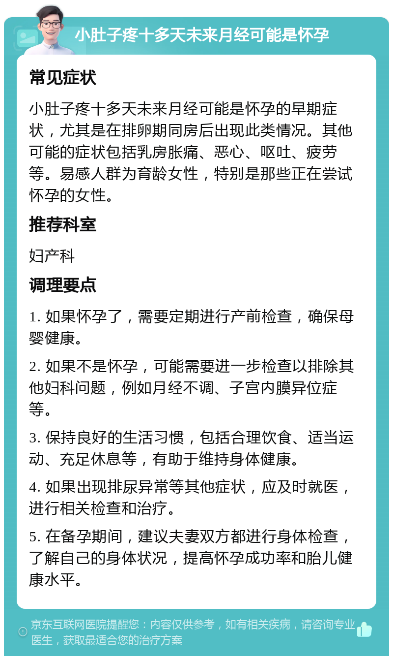 小肚子疼十多天未来月经可能是怀孕 常见症状 小肚子疼十多天未来月经可能是怀孕的早期症状，尤其是在排卵期同房后出现此类情况。其他可能的症状包括乳房胀痛、恶心、呕吐、疲劳等。易感人群为育龄女性，特别是那些正在尝试怀孕的女性。 推荐科室 妇产科 调理要点 1. 如果怀孕了，需要定期进行产前检查，确保母婴健康。 2. 如果不是怀孕，可能需要进一步检查以排除其他妇科问题，例如月经不调、子宫内膜异位症等。 3. 保持良好的生活习惯，包括合理饮食、适当运动、充足休息等，有助于维持身体健康。 4. 如果出现排尿异常等其他症状，应及时就医，进行相关检查和治疗。 5. 在备孕期间，建议夫妻双方都进行身体检查，了解自己的身体状况，提高怀孕成功率和胎儿健康水平。