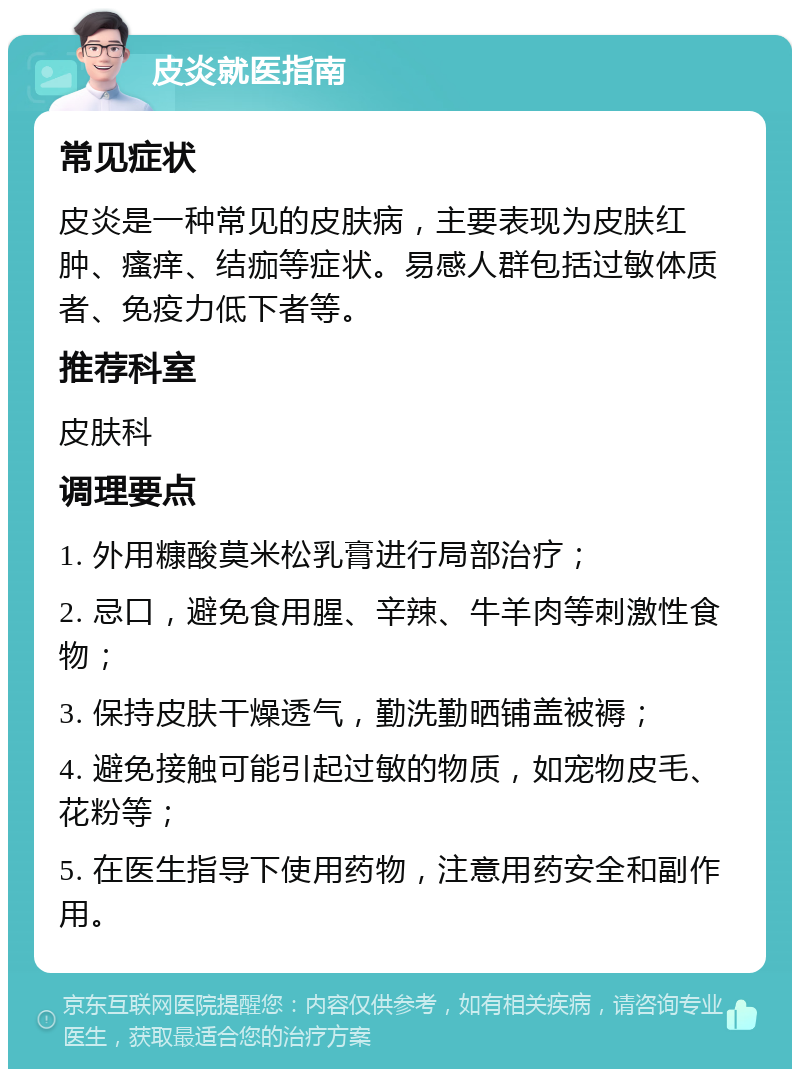 皮炎就医指南 常见症状 皮炎是一种常见的皮肤病，主要表现为皮肤红肿、瘙痒、结痂等症状。易感人群包括过敏体质者、免疫力低下者等。 推荐科室 皮肤科 调理要点 1. 外用糠酸莫米松乳膏进行局部治疗； 2. 忌口，避免食用腥、辛辣、牛羊肉等刺激性食物； 3. 保持皮肤干燥透气，勤洗勤晒铺盖被褥； 4. 避免接触可能引起过敏的物质，如宠物皮毛、花粉等； 5. 在医生指导下使用药物，注意用药安全和副作用。