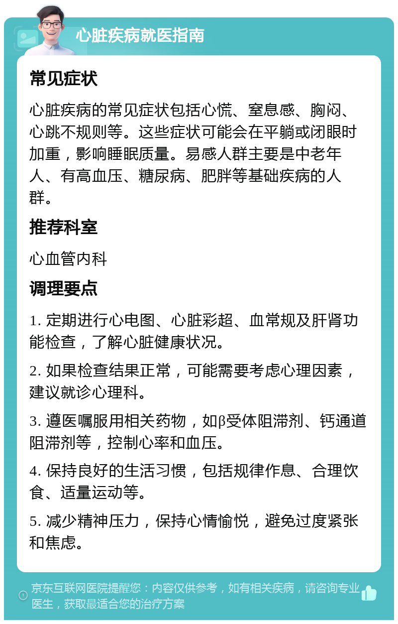 心脏疾病就医指南 常见症状 心脏疾病的常见症状包括心慌、窒息感、胸闷、心跳不规则等。这些症状可能会在平躺或闭眼时加重，影响睡眠质量。易感人群主要是中老年人、有高血压、糖尿病、肥胖等基础疾病的人群。 推荐科室 心血管内科 调理要点 1. 定期进行心电图、心脏彩超、血常规及肝肾功能检查，了解心脏健康状况。 2. 如果检查结果正常，可能需要考虑心理因素，建议就诊心理科。 3. 遵医嘱服用相关药物，如β受体阻滞剂、钙通道阻滞剂等，控制心率和血压。 4. 保持良好的生活习惯，包括规律作息、合理饮食、适量运动等。 5. 减少精神压力，保持心情愉悦，避免过度紧张和焦虑。