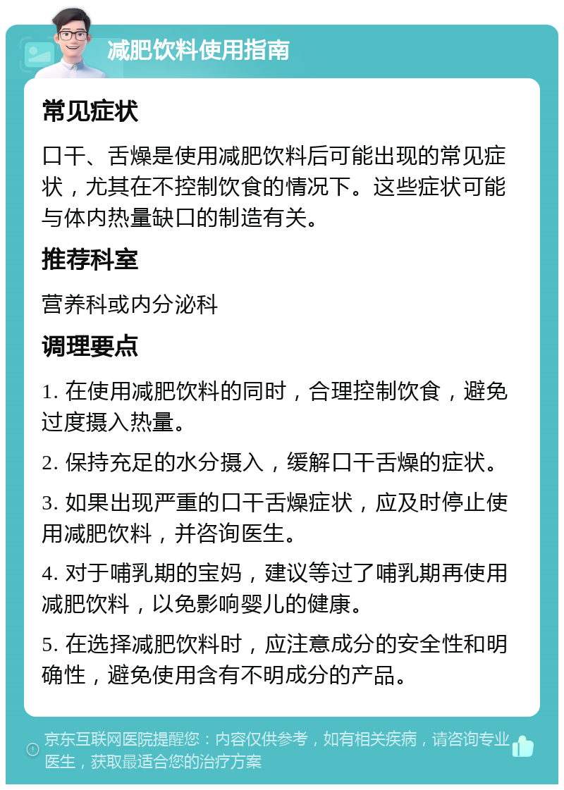 减肥饮料使用指南 常见症状 口干、舌燥是使用减肥饮料后可能出现的常见症状，尤其在不控制饮食的情况下。这些症状可能与体内热量缺口的制造有关。 推荐科室 营养科或内分泌科 调理要点 1. 在使用减肥饮料的同时，合理控制饮食，避免过度摄入热量。 2. 保持充足的水分摄入，缓解口干舌燥的症状。 3. 如果出现严重的口干舌燥症状，应及时停止使用减肥饮料，并咨询医生。 4. 对于哺乳期的宝妈，建议等过了哺乳期再使用减肥饮料，以免影响婴儿的健康。 5. 在选择减肥饮料时，应注意成分的安全性和明确性，避免使用含有不明成分的产品。