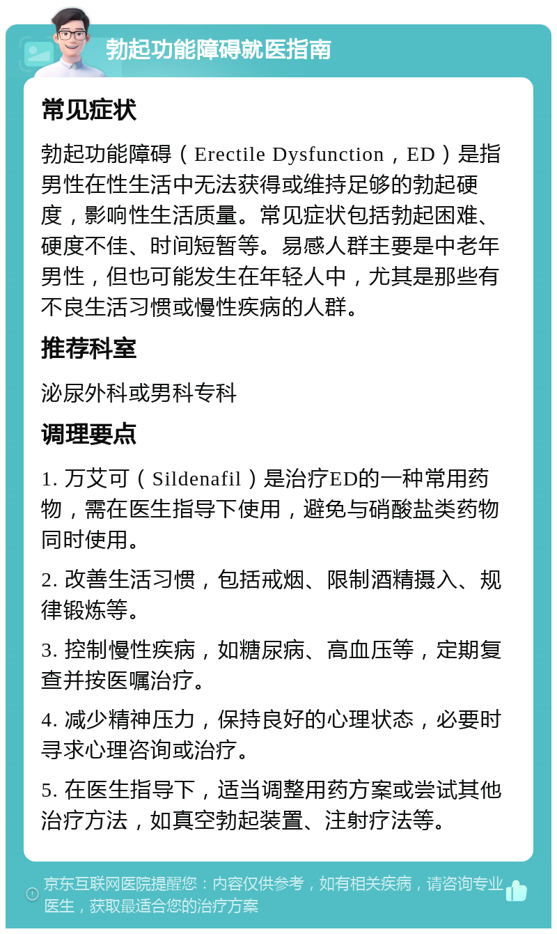 勃起功能障碍就医指南 常见症状 勃起功能障碍（Erectile Dysfunction，ED）是指男性在性生活中无法获得或维持足够的勃起硬度，影响性生活质量。常见症状包括勃起困难、硬度不佳、时间短暂等。易感人群主要是中老年男性，但也可能发生在年轻人中，尤其是那些有不良生活习惯或慢性疾病的人群。 推荐科室 泌尿外科或男科专科 调理要点 1. 万艾可（Sildenafil）是治疗ED的一种常用药物，需在医生指导下使用，避免与硝酸盐类药物同时使用。 2. 改善生活习惯，包括戒烟、限制酒精摄入、规律锻炼等。 3. 控制慢性疾病，如糖尿病、高血压等，定期复查并按医嘱治疗。 4. 减少精神压力，保持良好的心理状态，必要时寻求心理咨询或治疗。 5. 在医生指导下，适当调整用药方案或尝试其他治疗方法，如真空勃起装置、注射疗法等。