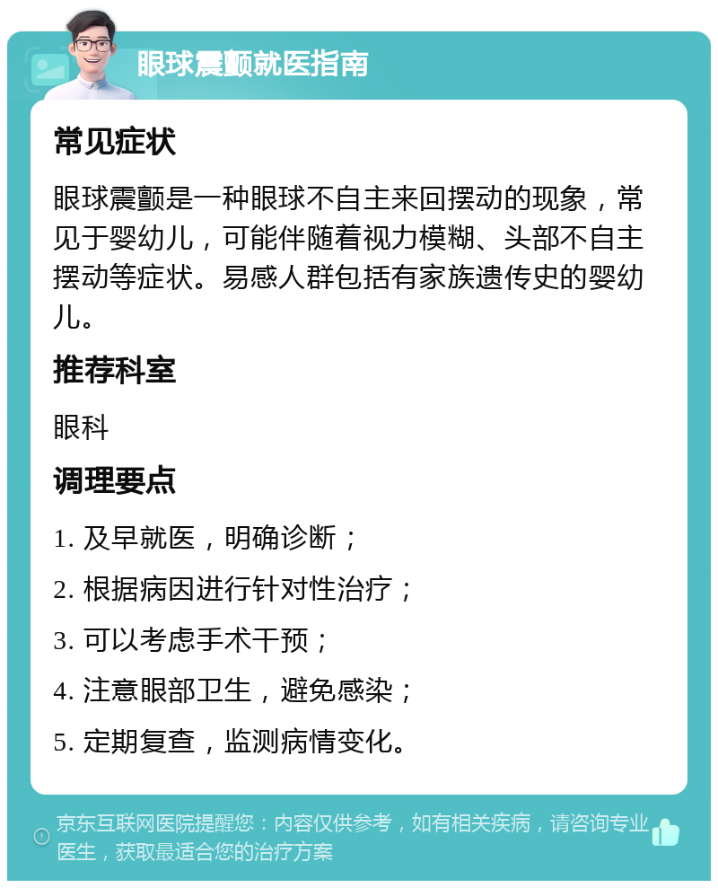 眼球震颤就医指南 常见症状 眼球震颤是一种眼球不自主来回摆动的现象，常见于婴幼儿，可能伴随着视力模糊、头部不自主摆动等症状。易感人群包括有家族遗传史的婴幼儿。 推荐科室 眼科 调理要点 1. 及早就医，明确诊断； 2. 根据病因进行针对性治疗； 3. 可以考虑手术干预； 4. 注意眼部卫生，避免感染； 5. 定期复查，监测病情变化。