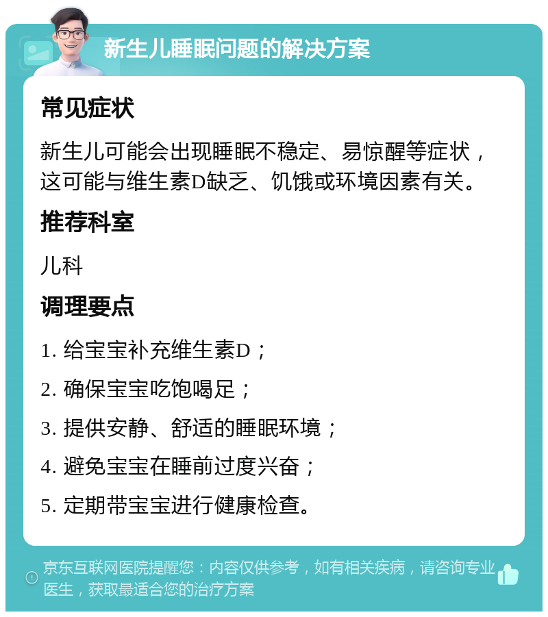 新生儿睡眠问题的解决方案 常见症状 新生儿可能会出现睡眠不稳定、易惊醒等症状，这可能与维生素D缺乏、饥饿或环境因素有关。 推荐科室 儿科 调理要点 1. 给宝宝补充维生素D； 2. 确保宝宝吃饱喝足； 3. 提供安静、舒适的睡眠环境； 4. 避免宝宝在睡前过度兴奋； 5. 定期带宝宝进行健康检查。