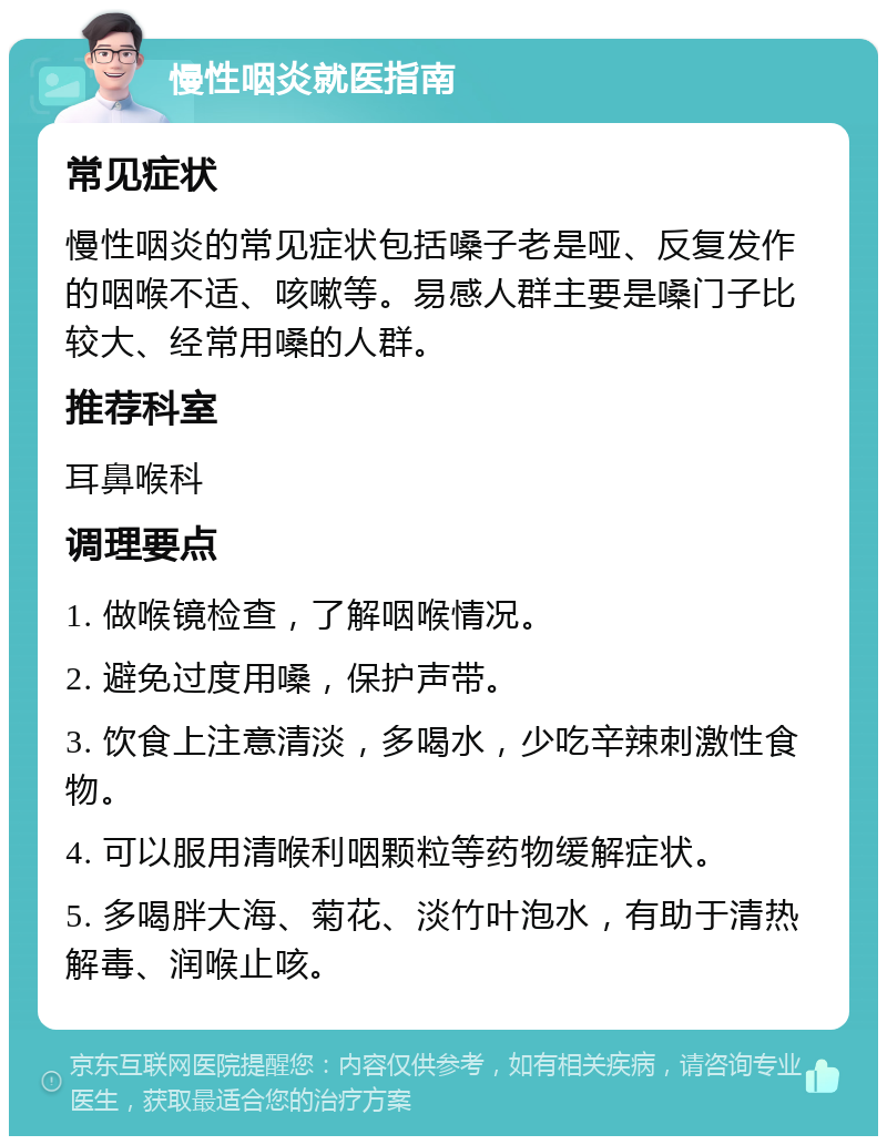 慢性咽炎就医指南 常见症状 慢性咽炎的常见症状包括嗓子老是哑、反复发作的咽喉不适、咳嗽等。易感人群主要是嗓门子比较大、经常用嗓的人群。 推荐科室 耳鼻喉科 调理要点 1. 做喉镜检查，了解咽喉情况。 2. 避免过度用嗓，保护声带。 3. 饮食上注意清淡，多喝水，少吃辛辣刺激性食物。 4. 可以服用清喉利咽颗粒等药物缓解症状。 5. 多喝胖大海、菊花、淡竹叶泡水，有助于清热解毒、润喉止咳。