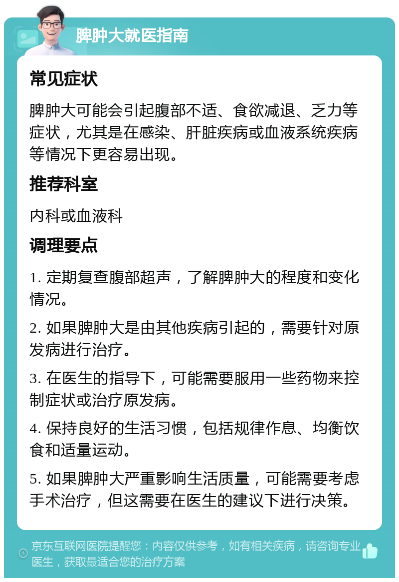 脾肿大就医指南 常见症状 脾肿大可能会引起腹部不适、食欲减退、乏力等症状，尤其是在感染、肝脏疾病或血液系统疾病等情况下更容易出现。 推荐科室 内科或血液科 调理要点 1. 定期复查腹部超声，了解脾肿大的程度和变化情况。 2. 如果脾肿大是由其他疾病引起的，需要针对原发病进行治疗。 3. 在医生的指导下，可能需要服用一些药物来控制症状或治疗原发病。 4. 保持良好的生活习惯，包括规律作息、均衡饮食和适量运动。 5. 如果脾肿大严重影响生活质量，可能需要考虑手术治疗，但这需要在医生的建议下进行决策。