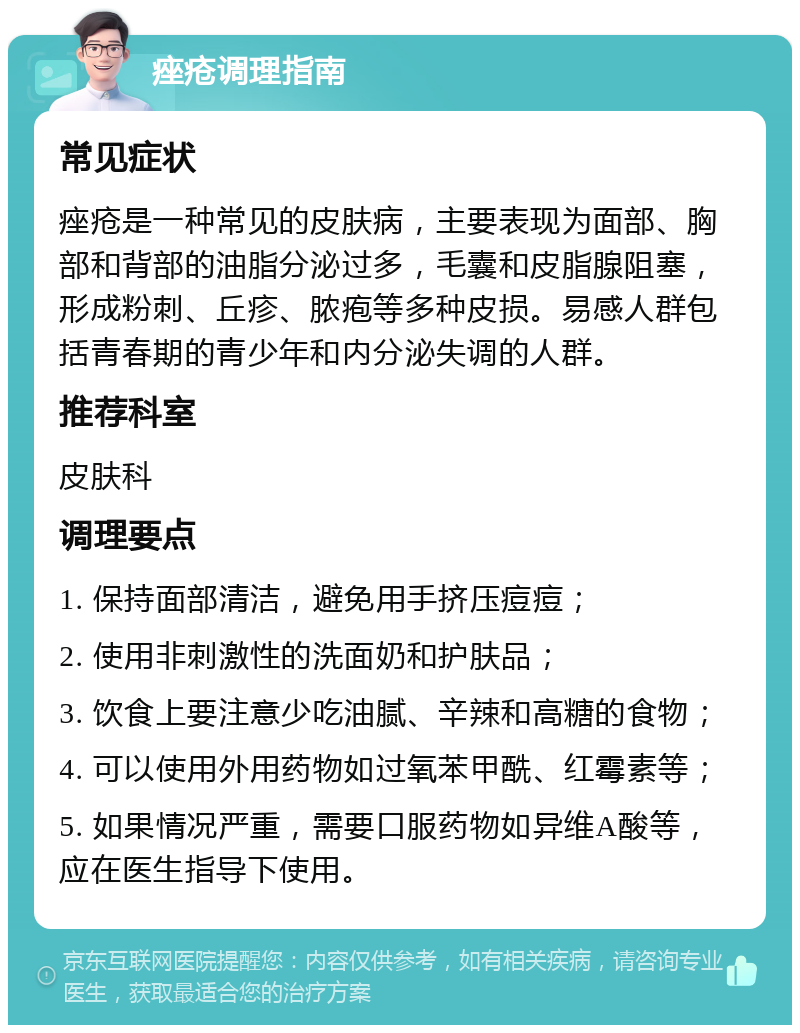 痤疮调理指南 常见症状 痤疮是一种常见的皮肤病，主要表现为面部、胸部和背部的油脂分泌过多，毛囊和皮脂腺阻塞，形成粉刺、丘疹、脓疱等多种皮损。易感人群包括青春期的青少年和内分泌失调的人群。 推荐科室 皮肤科 调理要点 1. 保持面部清洁，避免用手挤压痘痘； 2. 使用非刺激性的洗面奶和护肤品； 3. 饮食上要注意少吃油腻、辛辣和高糖的食物； 4. 可以使用外用药物如过氧苯甲酰、红霉素等； 5. 如果情况严重，需要口服药物如异维A酸等，应在医生指导下使用。