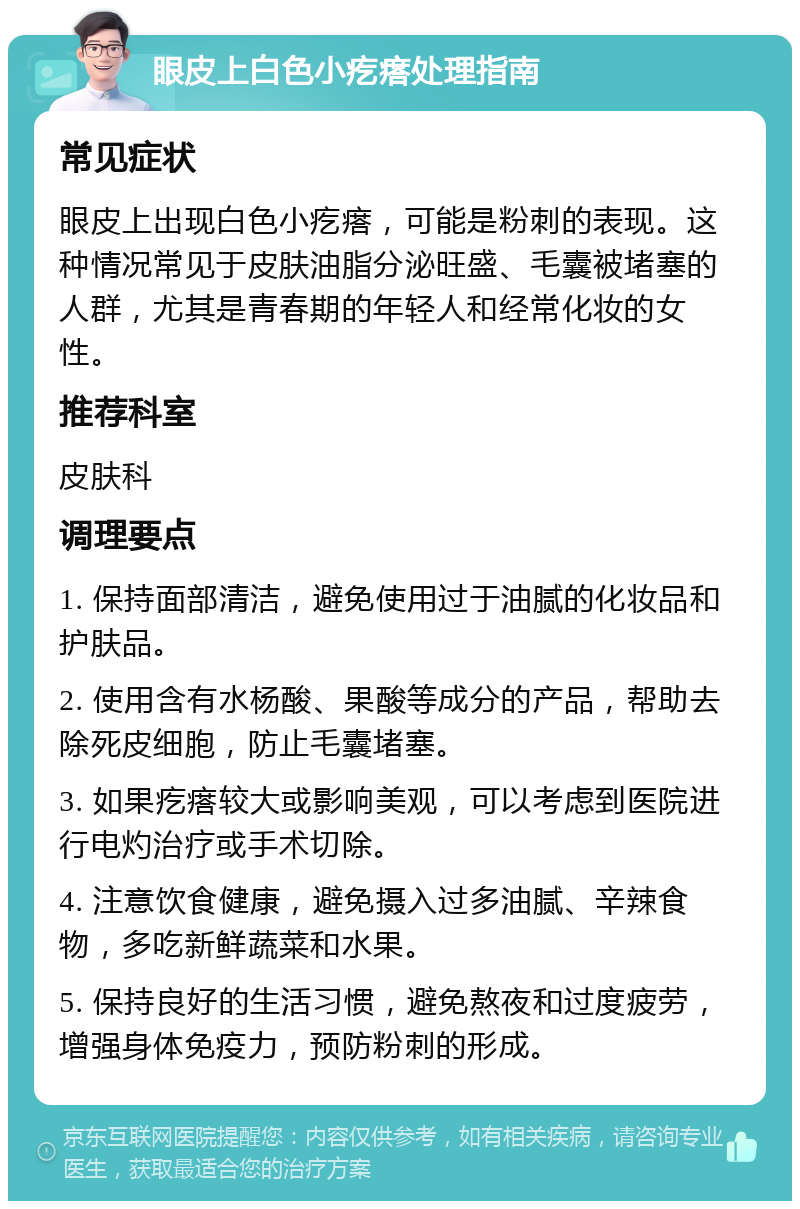 眼皮上白色小疙瘩处理指南 常见症状 眼皮上出现白色小疙瘩，可能是粉刺的表现。这种情况常见于皮肤油脂分泌旺盛、毛囊被堵塞的人群，尤其是青春期的年轻人和经常化妆的女性。 推荐科室 皮肤科 调理要点 1. 保持面部清洁，避免使用过于油腻的化妆品和护肤品。 2. 使用含有水杨酸、果酸等成分的产品，帮助去除死皮细胞，防止毛囊堵塞。 3. 如果疙瘩较大或影响美观，可以考虑到医院进行电灼治疗或手术切除。 4. 注意饮食健康，避免摄入过多油腻、辛辣食物，多吃新鲜蔬菜和水果。 5. 保持良好的生活习惯，避免熬夜和过度疲劳，增强身体免疫力，预防粉刺的形成。