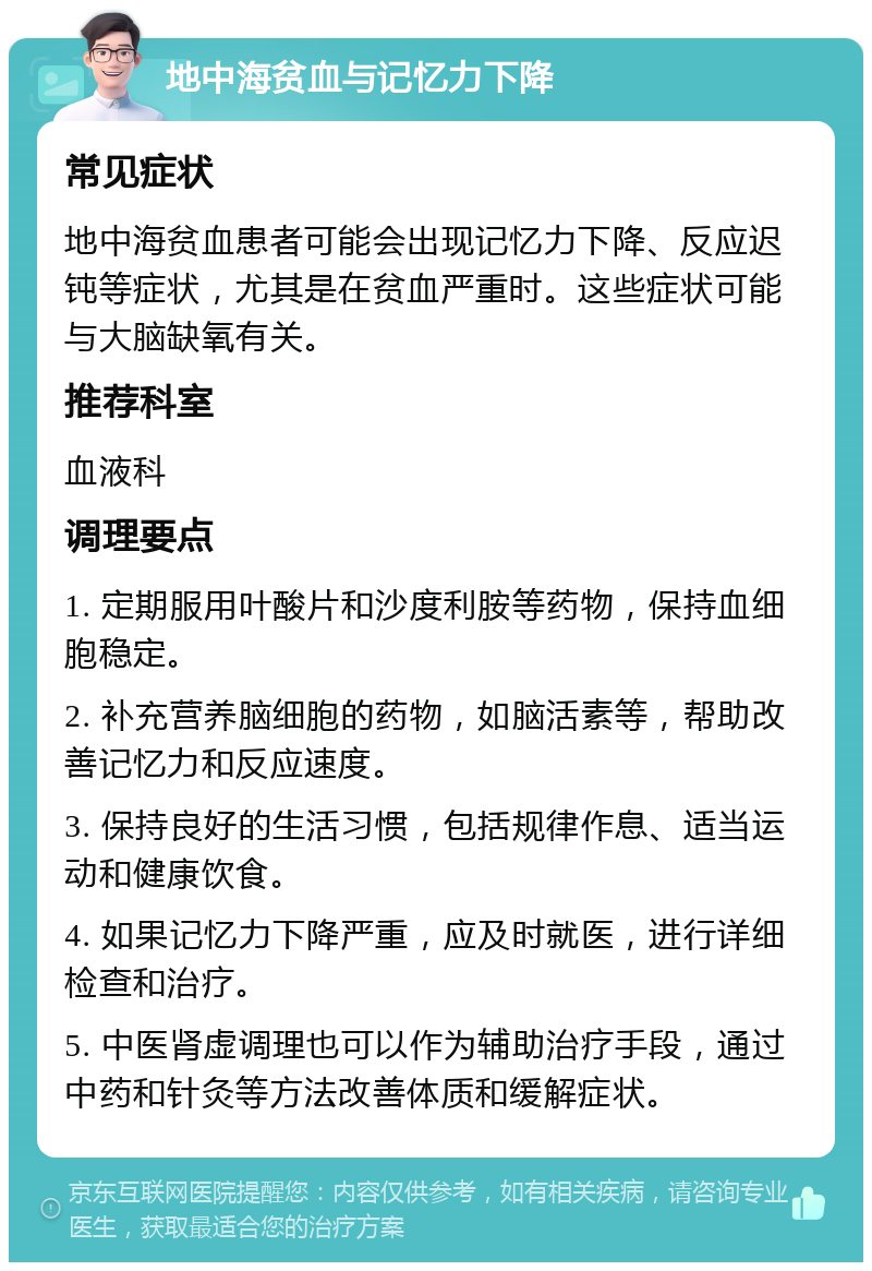 地中海贫血与记忆力下降 常见症状 地中海贫血患者可能会出现记忆力下降、反应迟钝等症状，尤其是在贫血严重时。这些症状可能与大脑缺氧有关。 推荐科室 血液科 调理要点 1. 定期服用叶酸片和沙度利胺等药物，保持血细胞稳定。 2. 补充营养脑细胞的药物，如脑活素等，帮助改善记忆力和反应速度。 3. 保持良好的生活习惯，包括规律作息、适当运动和健康饮食。 4. 如果记忆力下降严重，应及时就医，进行详细检查和治疗。 5. 中医肾虚调理也可以作为辅助治疗手段，通过中药和针灸等方法改善体质和缓解症状。